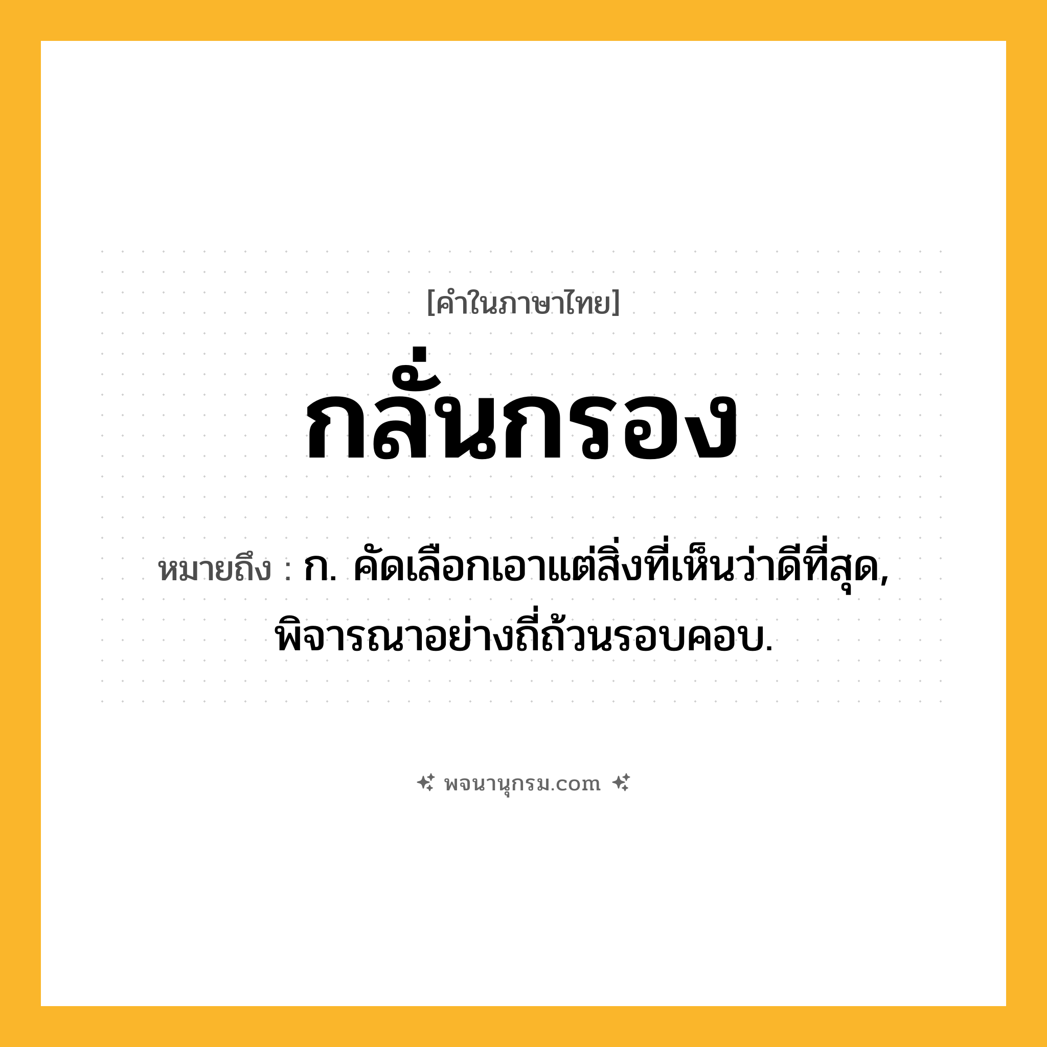 กลั่นกรอง ความหมาย หมายถึงอะไร?, คำในภาษาไทย กลั่นกรอง หมายถึง ก. คัดเลือกเอาแต่สิ่งที่เห็นว่าดีที่สุด, พิจารณาอย่างถี่ถ้วนรอบคอบ.