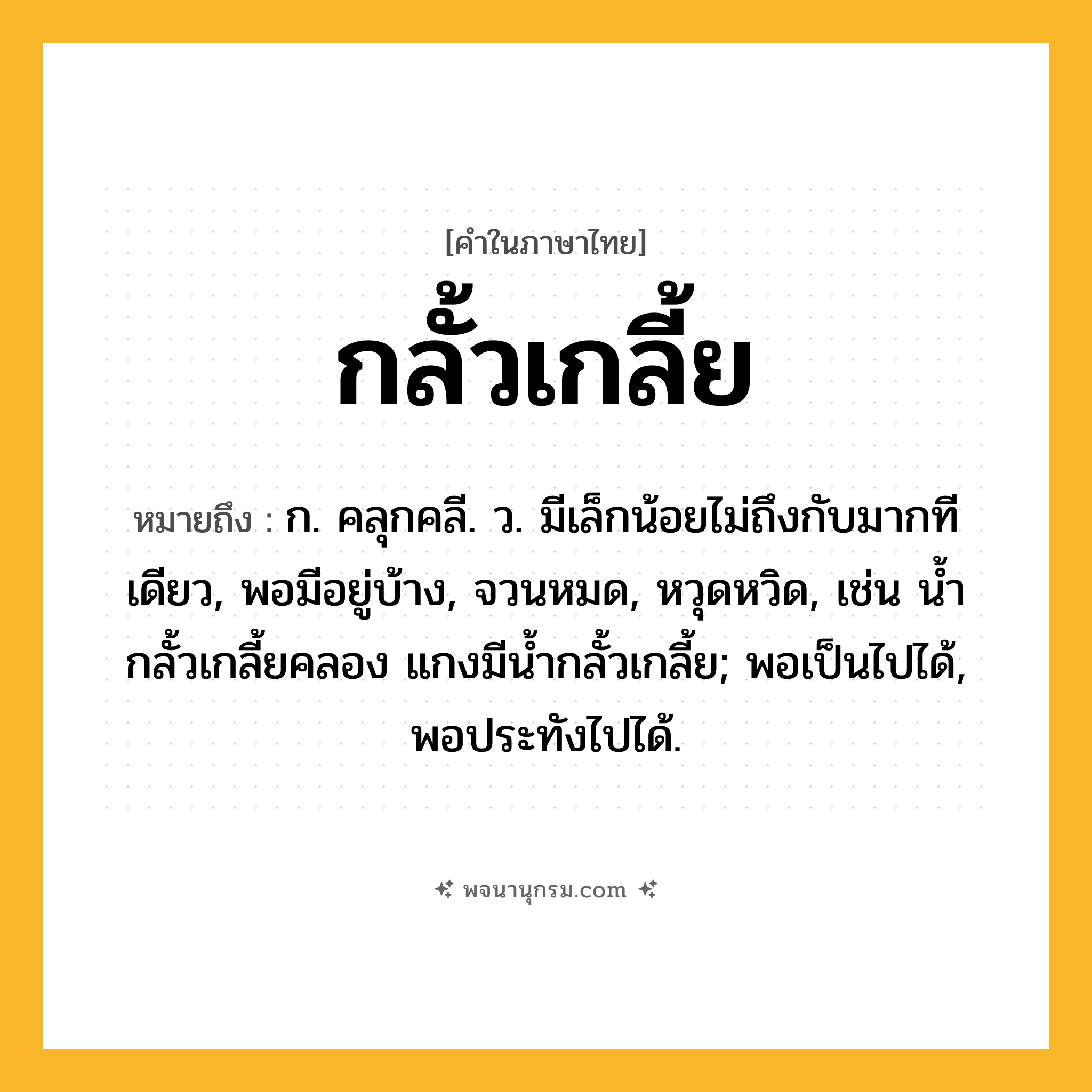 กลั้วเกลี้ย ความหมาย หมายถึงอะไร?, คำในภาษาไทย กลั้วเกลี้ย หมายถึง ก. คลุกคลี. ว. มีเล็กน้อยไม่ถึงกับมากทีเดียว, พอมีอยู่บ้าง, จวนหมด, หวุดหวิด, เช่น นํ้ากลั้วเกลี้ยคลอง แกงมีนํ้ากลั้วเกลี้ย; พอเป็นไปได้, พอประทังไปได้.