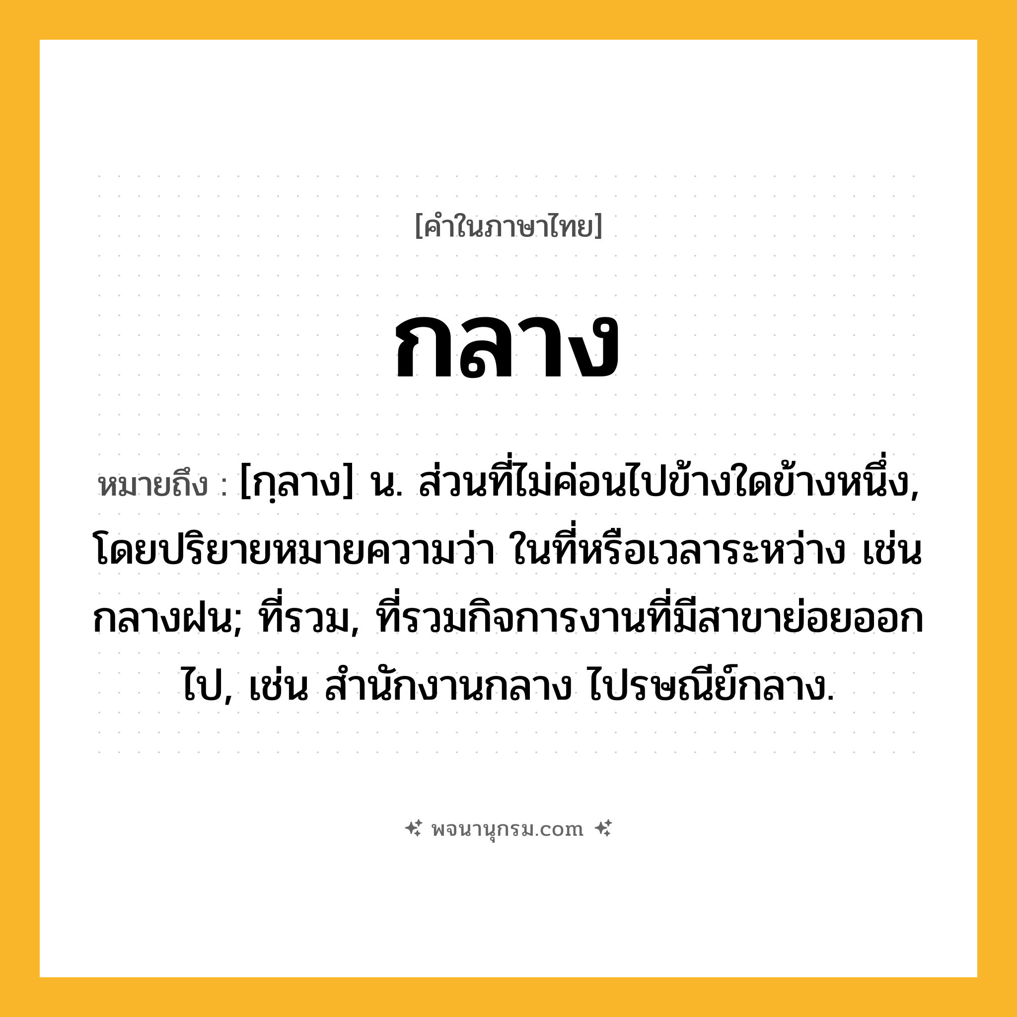 กลาง ความหมาย หมายถึงอะไร?, คำในภาษาไทย กลาง หมายถึง [กฺลาง] น. ส่วนที่ไม่ค่อนไปข้างใดข้างหนึ่ง, โดยปริยายหมายความว่า ในที่หรือเวลาระหว่าง เช่น กลางฝน; ที่รวม, ที่รวมกิจการงานที่มีสาขาย่อยออกไป, เช่น สํานักงานกลาง ไปรษณีย์กลาง.