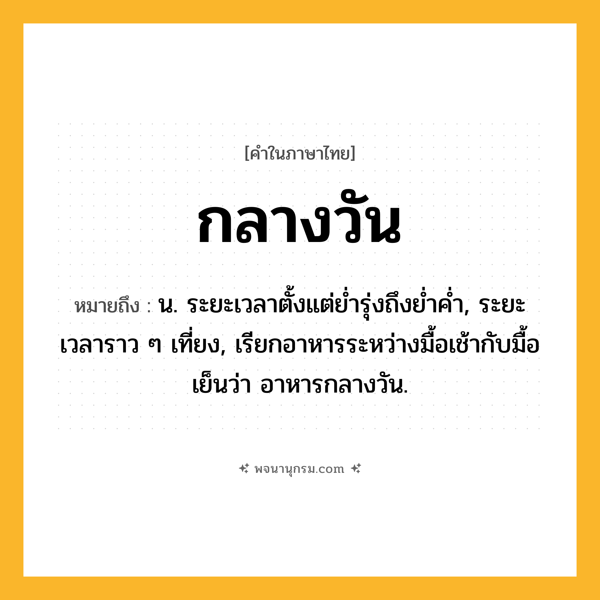 กลางวัน ความหมาย หมายถึงอะไร?, คำในภาษาไทย กลางวัน หมายถึง น. ระยะเวลาตั้งแต่ยํ่ารุ่งถึงยํ่าคํ่า, ระยะเวลาราว ๆ เที่ยง, เรียกอาหารระหว่างมื้อเช้ากับมื้อเย็นว่า อาหารกลางวัน.