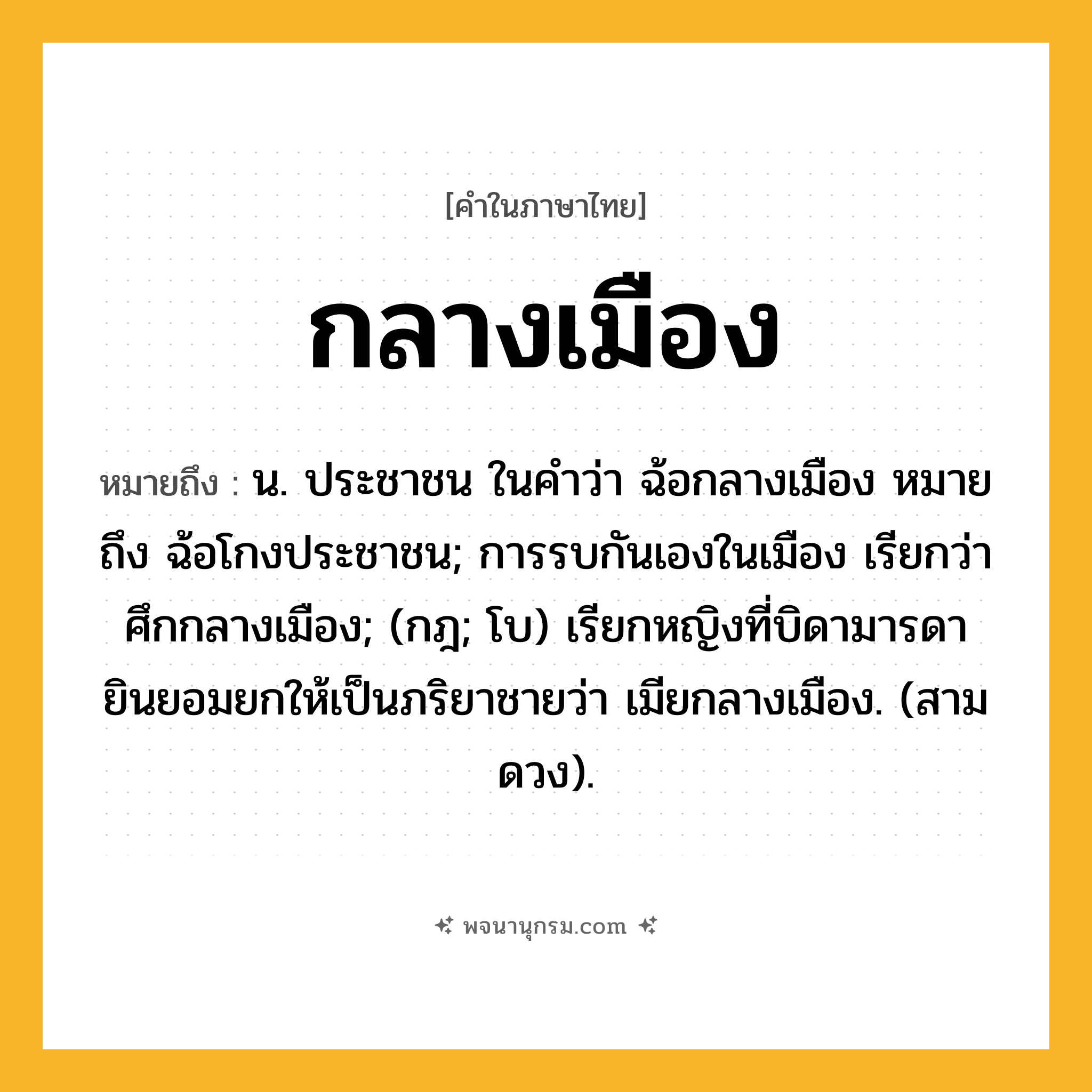กลางเมือง ความหมาย หมายถึงอะไร?, คำในภาษาไทย กลางเมือง หมายถึง น. ประชาชน ในคําว่า ฉ้อกลางเมือง หมายถึง ฉ้อโกงประชาชน; การรบกันเองในเมือง เรียกว่า ศึกกลางเมือง; (กฎ; โบ) เรียกหญิงที่บิดามารดายินยอมยกให้เป็นภริยาชายว่า เมียกลางเมือง. (สามดวง).