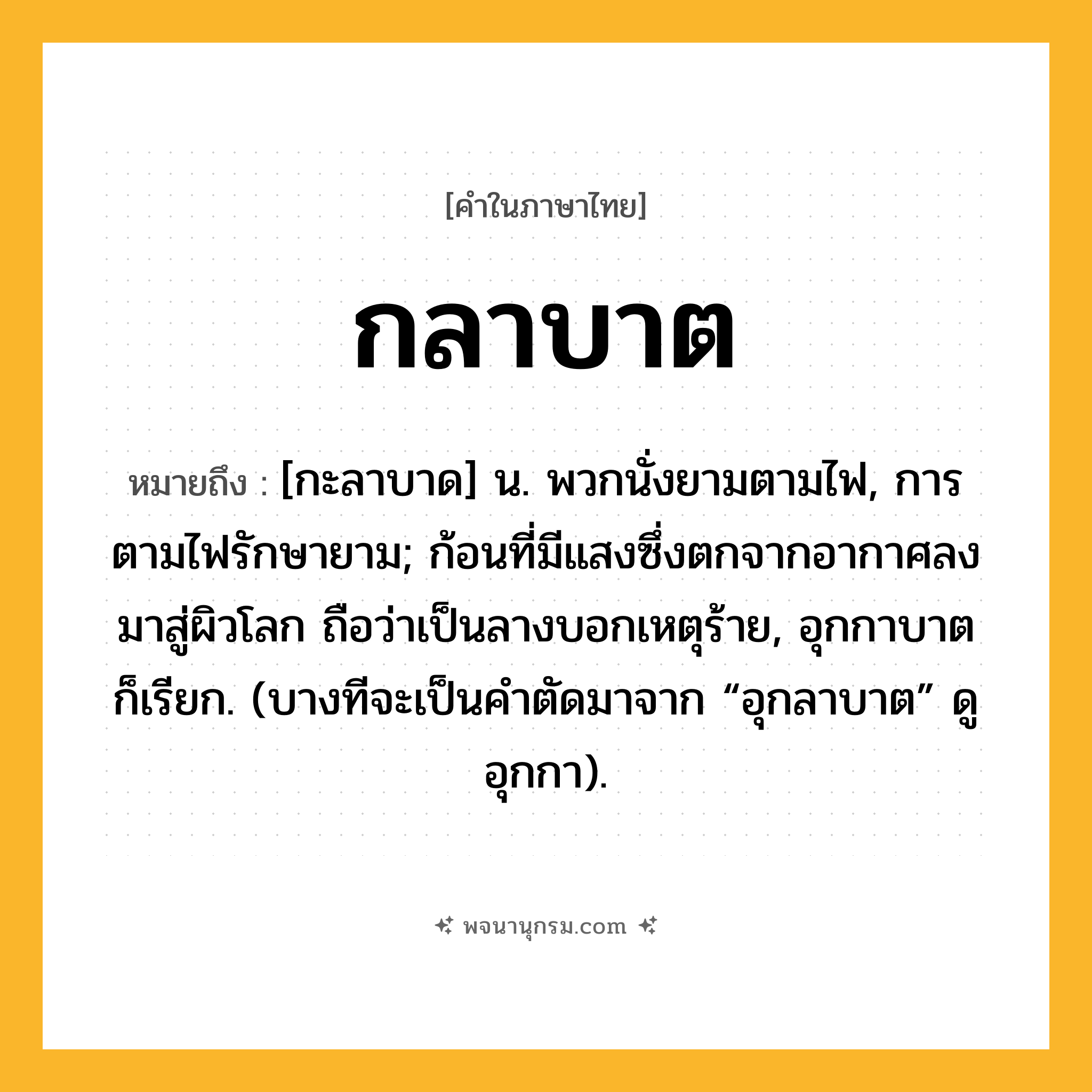 กลาบาต ความหมาย หมายถึงอะไร?, คำในภาษาไทย กลาบาต หมายถึง [กะลาบาด] น. พวกนั่งยามตามไฟ, การตามไฟรักษายาม; ก้อนที่มีแสงซึ่งตกจากอากาศลงมาสู่ผิวโลก ถือว่าเป็นลางบอกเหตุร้าย, อุกกาบาต ก็เรียก. (บางทีจะเป็นคําตัดมาจาก “อุกลาบาต” ดู อุกกา).