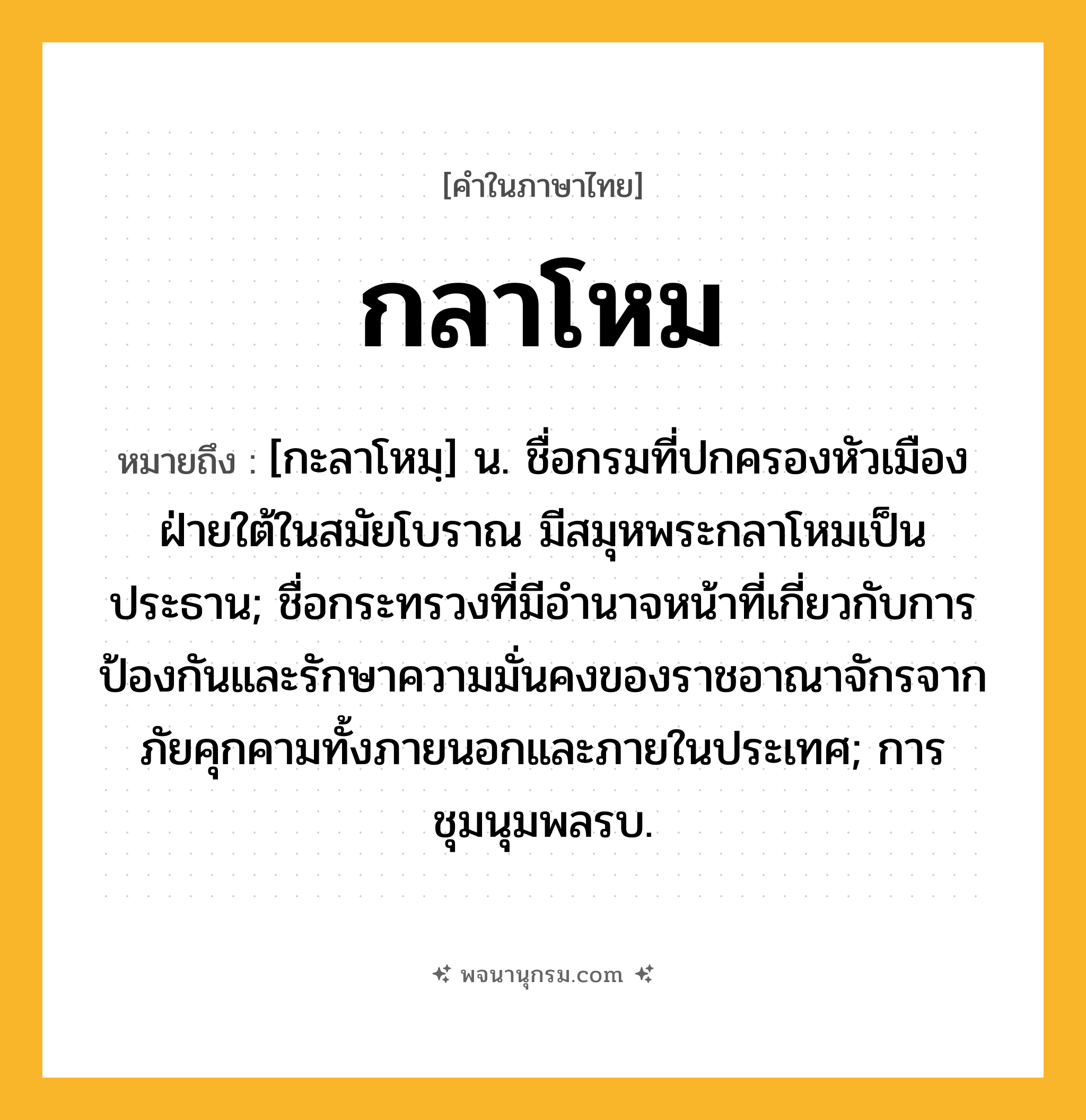 กลาโหม ความหมาย หมายถึงอะไร?, คำในภาษาไทย กลาโหม หมายถึง [กะลาโหมฺ] น. ชื่อกรมที่ปกครองหัวเมืองฝ่ายใต้ในสมัยโบราณ มีสมุหพระกลาโหมเป็นประธาน; ชื่อกระทรวงที่มีอํานาจหน้าที่เกี่ยวกับการป้องกันและรักษาความมั่นคงของราชอาณาจักรจากภัยคุกคามทั้งภายนอกและภายในประเทศ; การชุมนุมพลรบ.