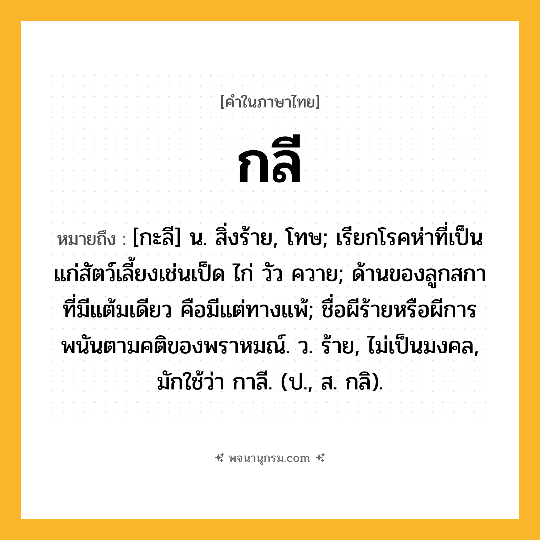 กลี ความหมาย หมายถึงอะไร?, คำในภาษาไทย กลี หมายถึง [กะลี] น. สิ่งร้าย, โทษ; เรียกโรคห่าที่เป็นแก่สัตว์เลี้ยงเช่นเป็ด ไก่ วัว ควาย; ด้านของลูกสกาที่มีแต้มเดียว คือมีแต่ทางแพ้; ชื่อผีร้ายหรือผีการพนันตามคติของพราหมณ์. ว. ร้าย, ไม่เป็นมงคล, มักใช้ว่า กาลี. (ป., ส. กลิ).