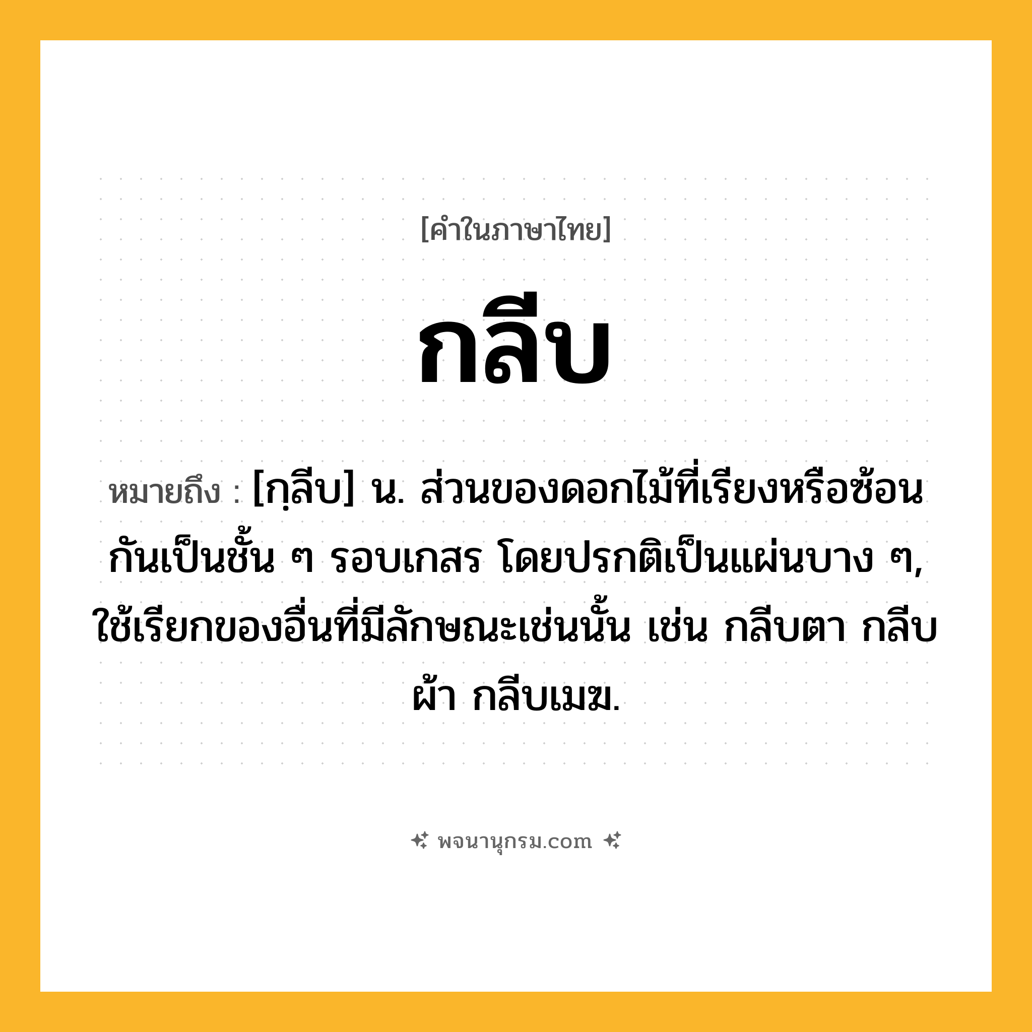 กลีบ ความหมาย หมายถึงอะไร?, คำในภาษาไทย กลีบ หมายถึง [กฺลีบ] น. ส่วนของดอกไม้ที่เรียงหรือซ้อนกันเป็นชั้น ๆ รอบเกสร โดยปรกติเป็นแผ่นบาง ๆ, ใช้เรียกของอื่นที่มีลักษณะเช่นนั้น เช่น กลีบตา กลีบผ้า กลีบเมฆ.