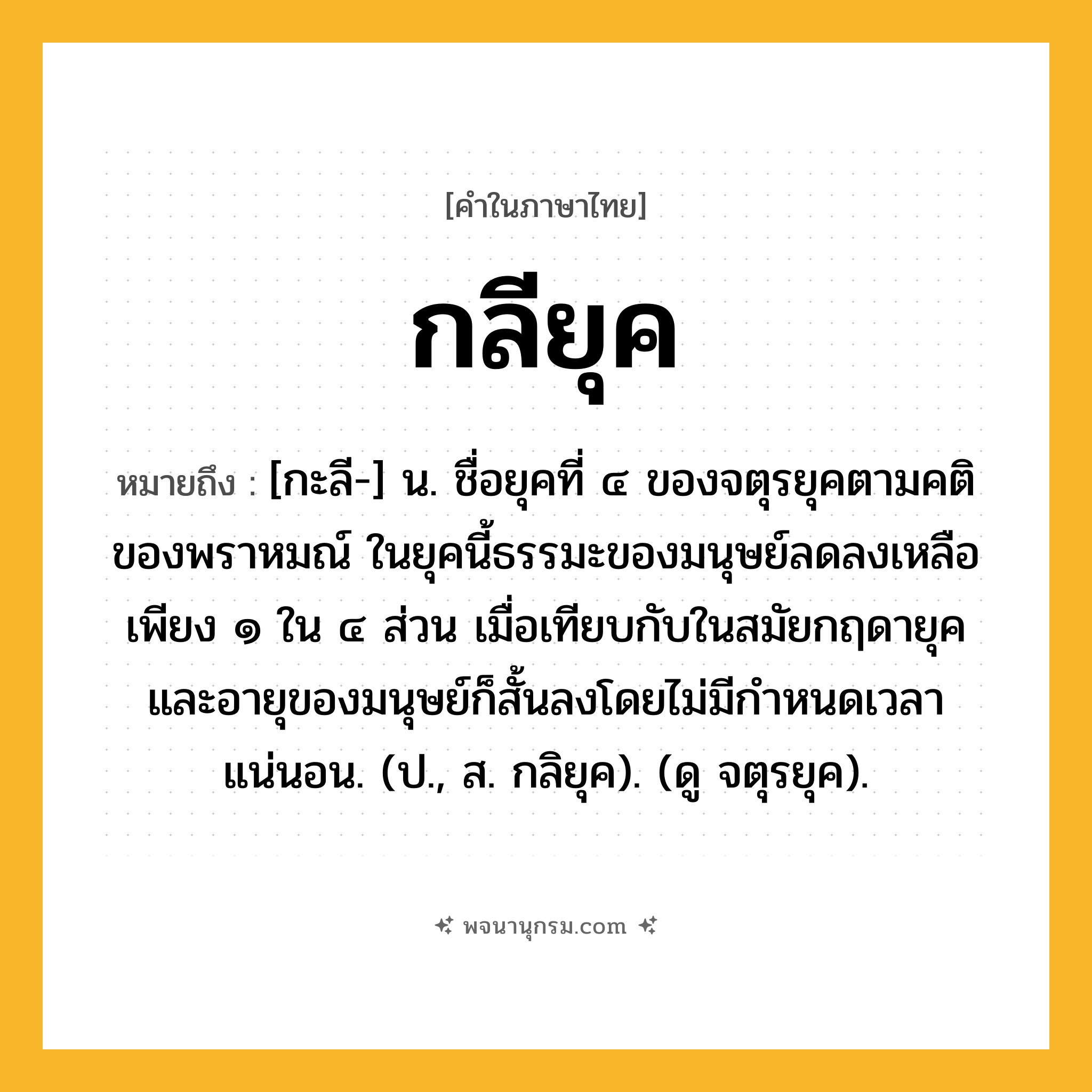 กลียุค ความหมาย หมายถึงอะไร?, คำในภาษาไทย กลียุค หมายถึง [กะลี-] น. ชื่อยุคที่ ๔ ของจตุรยุคตามคติของพราหมณ์ ในยุคนี้ธรรมะของมนุษย์ลดลงเหลือเพียง ๑ ใน ๔ ส่วน เมื่อเทียบกับในสมัยกฤดายุค และอายุของมนุษย์ก็สั้นลงโดยไม่มีกำหนดเวลาแน่นอน. (ป., ส. กลิยุค). (ดู จตุรยุค).