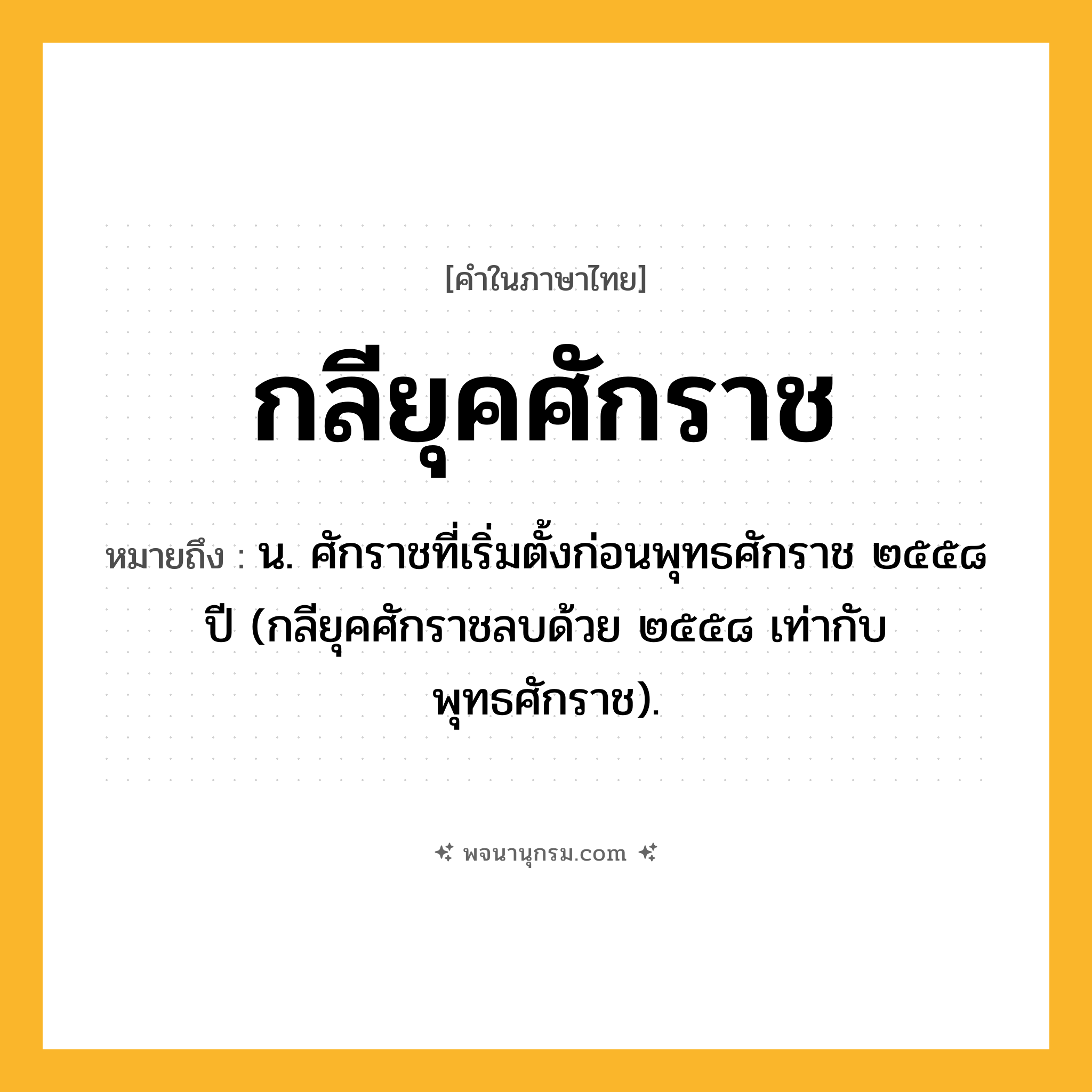 กลียุคศักราช ความหมาย หมายถึงอะไร?, คำในภาษาไทย กลียุคศักราช หมายถึง น. ศักราชที่เริ่มตั้งก่อนพุทธศักราช ๒๕๕๘ ปี (กลียุคศักราชลบด้วย ๒๕๕๘ เท่ากับพุทธศักราช).