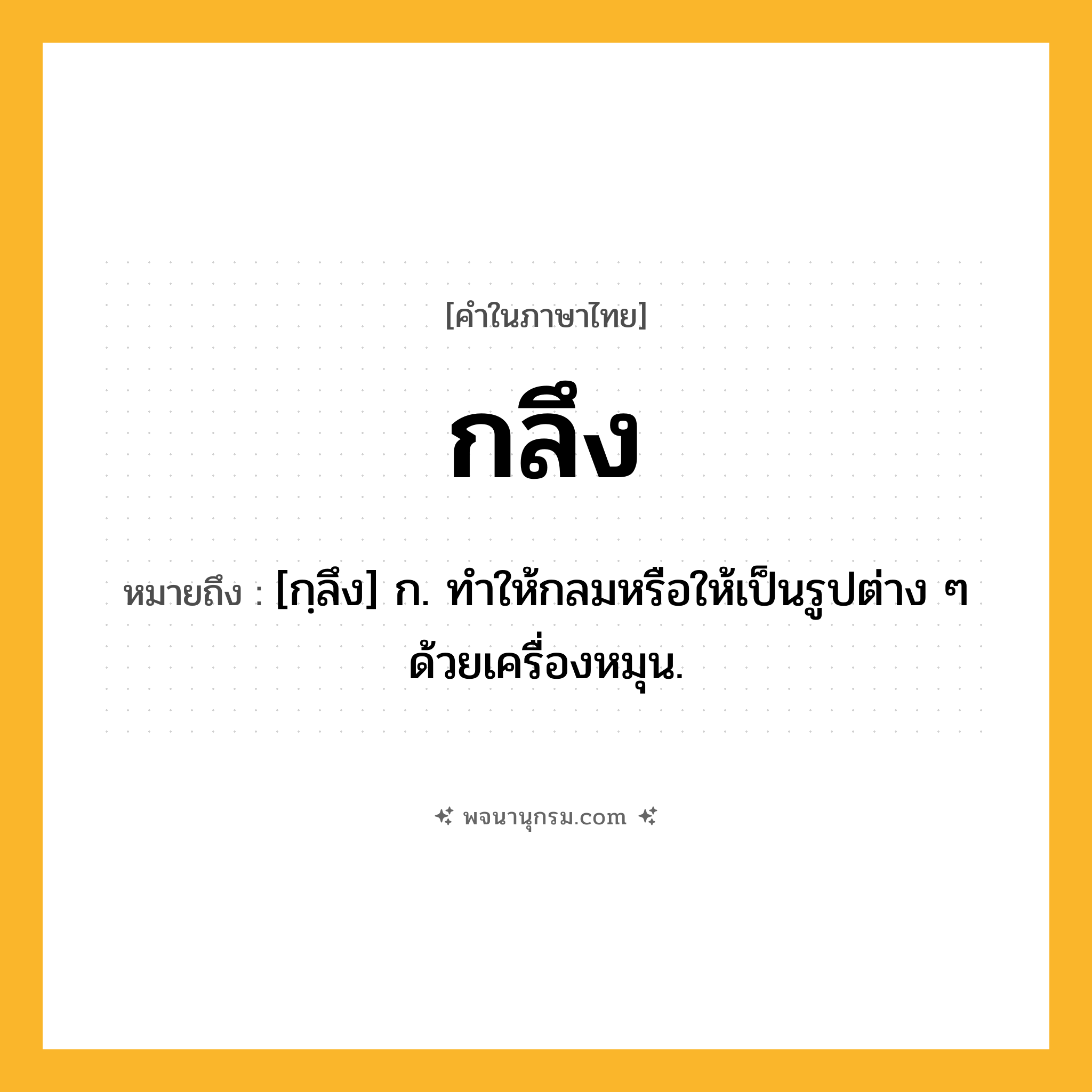กลึง ความหมาย หมายถึงอะไร?, คำในภาษาไทย กลึง หมายถึง [กฺลึง] ก. ทําให้กลมหรือให้เป็นรูปต่าง ๆ ด้วยเครื่องหมุน.