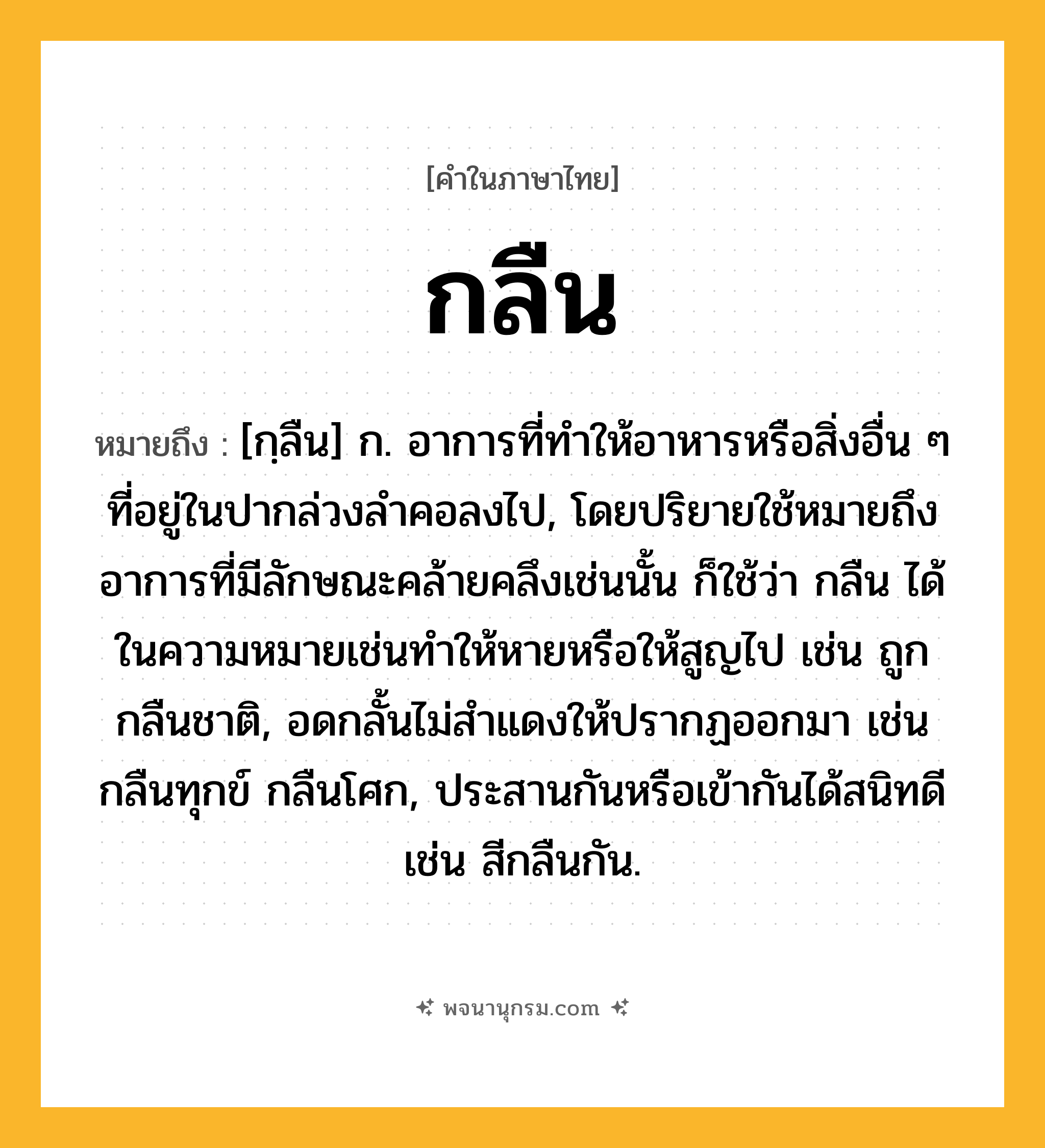กลืน ความหมาย หมายถึงอะไร?, คำในภาษาไทย กลืน หมายถึง [กฺลืน] ก. อาการที่ทําให้อาหารหรือสิ่งอื่น ๆ ที่อยู่ในปากล่วงลําคอลงไป, โดยปริยายใช้หมายถึงอาการที่มีลักษณะคล้ายคลึงเช่นนั้น ก็ใช้ว่า กลืน ได้ในความหมายเช่นทําให้หายหรือให้สูญไป เช่น ถูกกลืนชาติ, อดกลั้นไม่สําแดงให้ปรากฏออกมา เช่น กลืนทุกข์ กลืนโศก, ประสานกันหรือเข้ากันได้สนิทดี เช่น สีกลืนกัน.