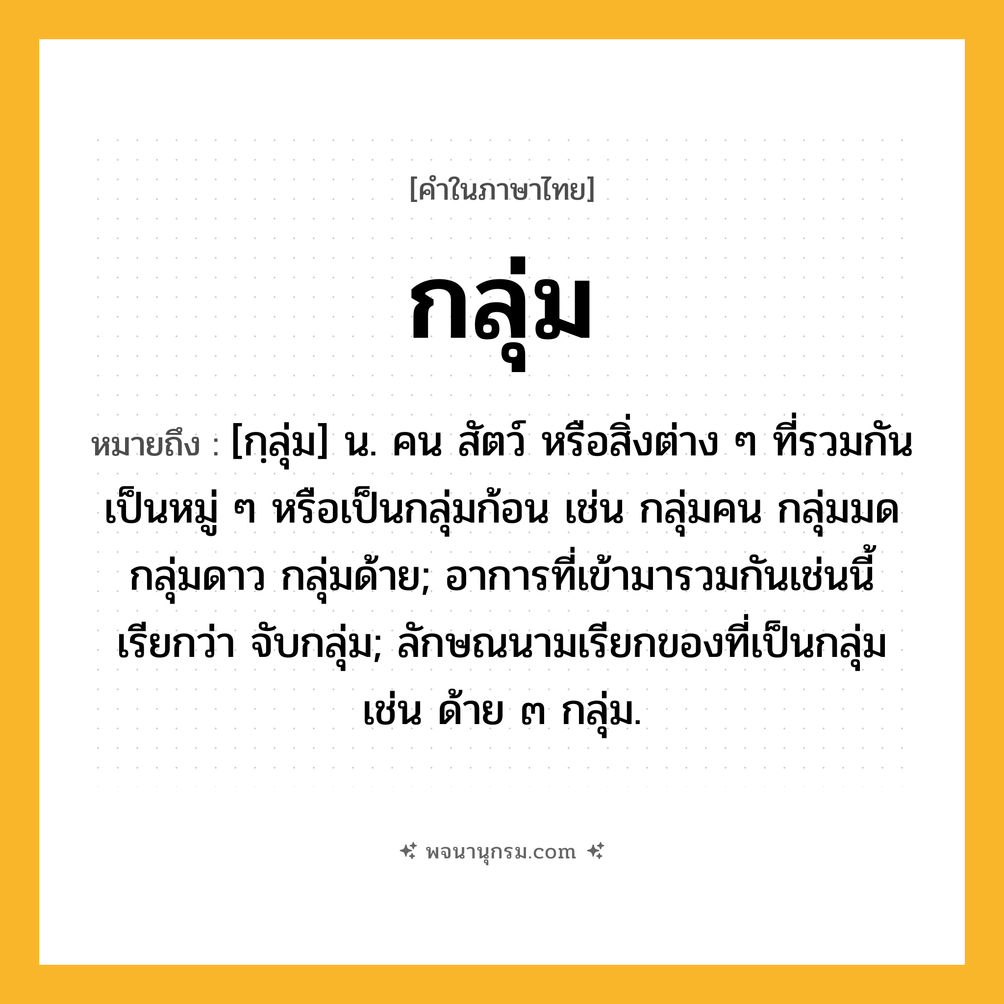 กลุ่ม ความหมาย หมายถึงอะไร?, คำในภาษาไทย กลุ่ม หมายถึง [กฺลุ่ม] น. คน สัตว์ หรือสิ่งต่าง ๆ ที่รวมกันเป็นหมู่ ๆ หรือเป็นกลุ่มก้อน เช่น กลุ่มคน กลุ่มมด กลุ่มดาว กลุ่มด้าย; อาการที่เข้ามารวมกันเช่นนี้ เรียกว่า จับกลุ่ม; ลักษณนามเรียกของที่เป็นกลุ่ม เช่น ด้าย ๓ กลุ่ม.