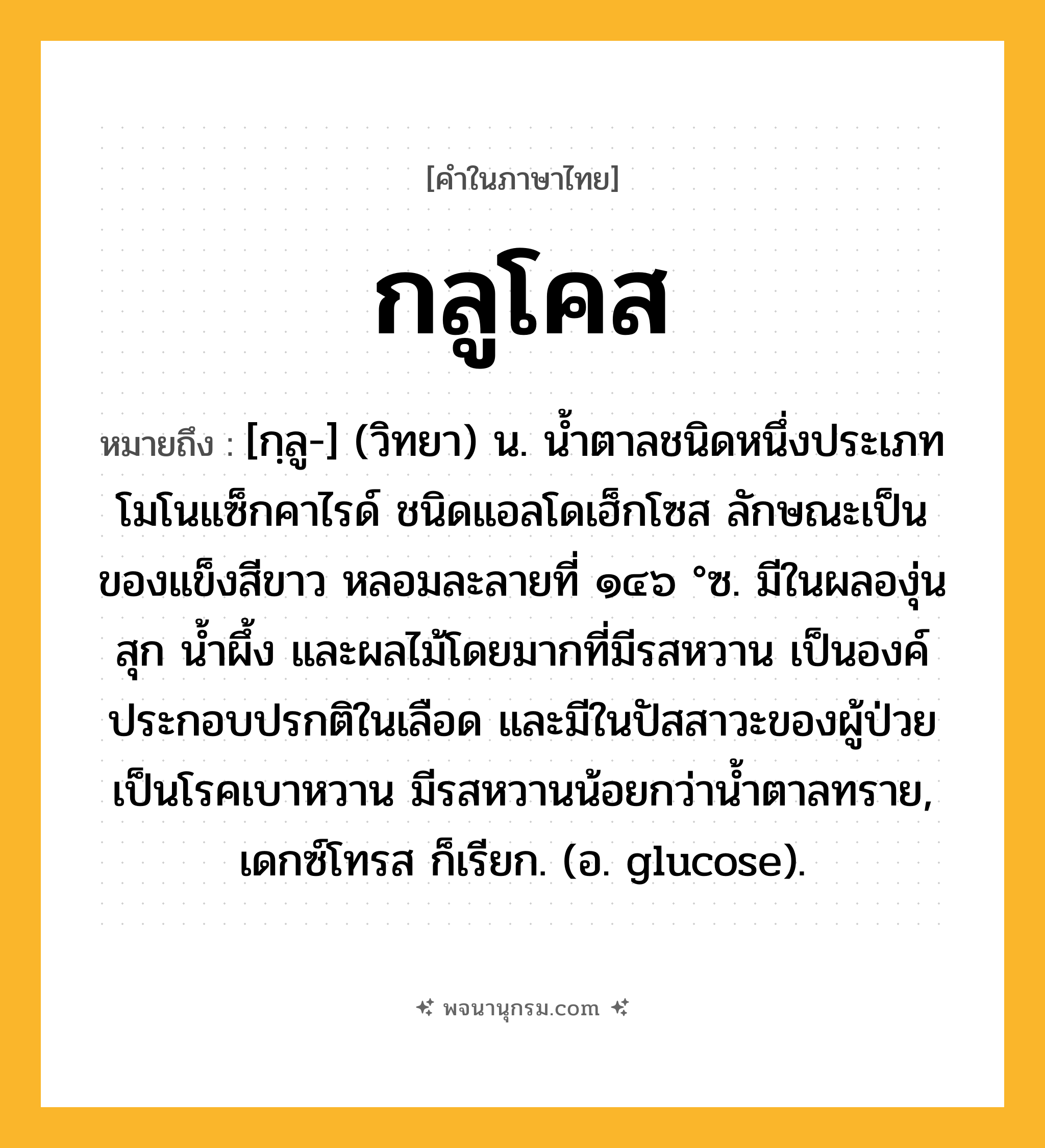 กลูโคส ความหมาย หมายถึงอะไร?, คำในภาษาไทย กลูโคส หมายถึง [กฺลู-] (วิทยา) น. นํ้าตาลชนิดหนึ่งประเภทโมโนแซ็กคาไรด์ ชนิดแอลโดเฮ็กโซส ลักษณะเป็นของแข็งสีขาว หลอมละลายที่ ๑๔๖ °ซ. มีในผลองุ่นสุก นํ้าผึ้ง และผลไม้โดยมากที่มีรสหวาน เป็นองค์ประกอบปรกติในเลือด และมีในปัสสาวะของผู้ป่วยเป็นโรคเบาหวาน มีรสหวานน้อยกว่านํ้าตาลทราย, เดกซ์โทรส ก็เรียก. (อ. glucose).