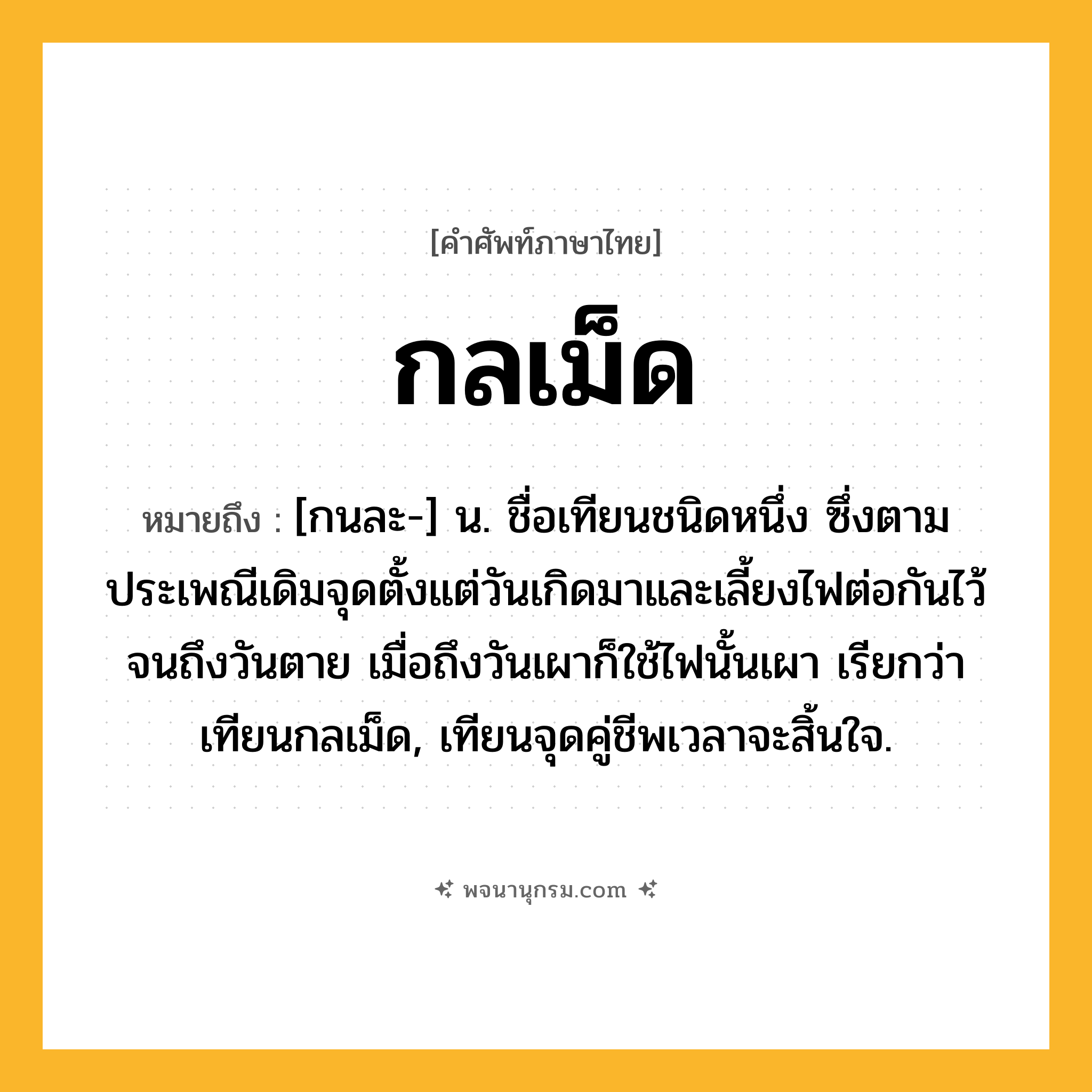กลเม็ด ความหมาย หมายถึงอะไร?, คำในภาษาไทย กลเม็ด หมายถึง [กนละ-] น. ชื่อเทียนชนิดหนึ่ง ซึ่งตามประเพณีเดิมจุดตั้งแต่วันเกิดมาและเลี้ยงไฟต่อกันไว้จนถึงวันตาย เมื่อถึงวันเผาก็ใช้ไฟนั้นเผา เรียกว่า เทียนกลเม็ด, เทียนจุดคู่ชีพเวลาจะสิ้นใจ.