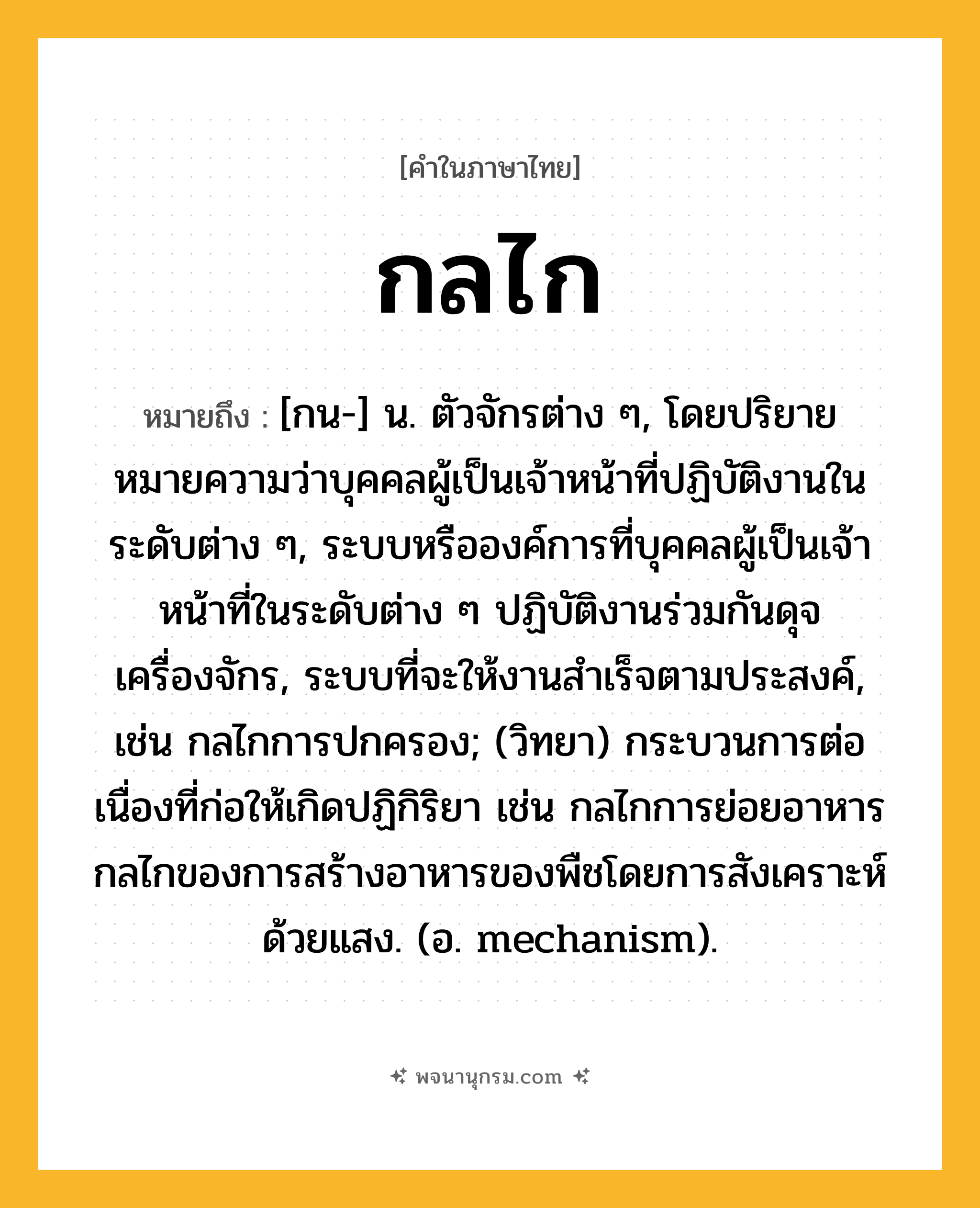 กลไก ความหมาย หมายถึงอะไร?, คำในภาษาไทย กลไก หมายถึง [กน-] น. ตัวจักรต่าง ๆ, โดยปริยายหมายความว่าบุคคลผู้เป็นเจ้าหน้าที่ปฏิบัติงานในระดับต่าง ๆ, ระบบหรือองค์การที่บุคคลผู้เป็นเจ้าหน้าที่ในระดับต่าง ๆ ปฏิบัติงานร่วมกันดุจเครื่องจักร, ระบบที่จะให้งานสําเร็จตามประสงค์, เช่น กลไกการปกครอง; (วิทยา) กระบวนการต่อเนื่องที่ก่อให้เกิดปฏิกิริยา เช่น กลไกการย่อยอาหาร กลไกของการสร้างอาหารของพืชโดยการสังเคราะห์ด้วยแสง. (อ. mechanism).