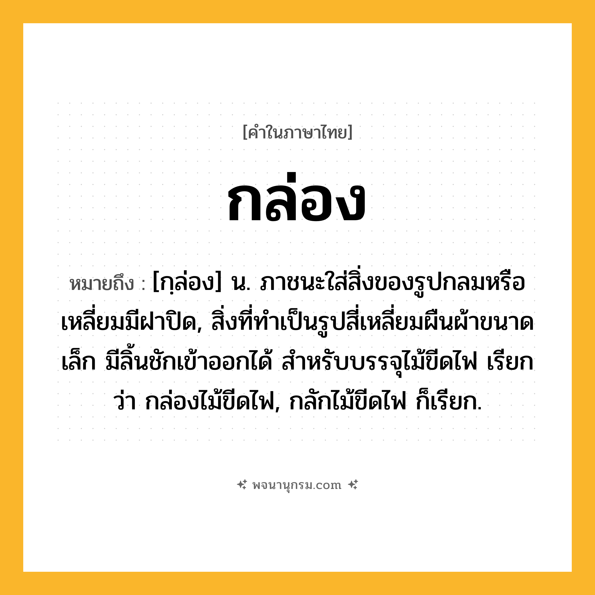 กล่อง ความหมาย หมายถึงอะไร?, คำในภาษาไทย กล่อง หมายถึง [กฺล่อง] น. ภาชนะใส่สิ่งของรูปกลมหรือเหลี่ยมมีฝาปิด, สิ่งที่ทําเป็นรูปสี่เหลี่ยมผืนผ้าขนาดเล็ก มีลิ้นชักเข้าออกได้ สําหรับบรรจุไม้ขีดไฟ เรียกว่า กล่องไม้ขีดไฟ, กลักไม้ขีดไฟ ก็เรียก.