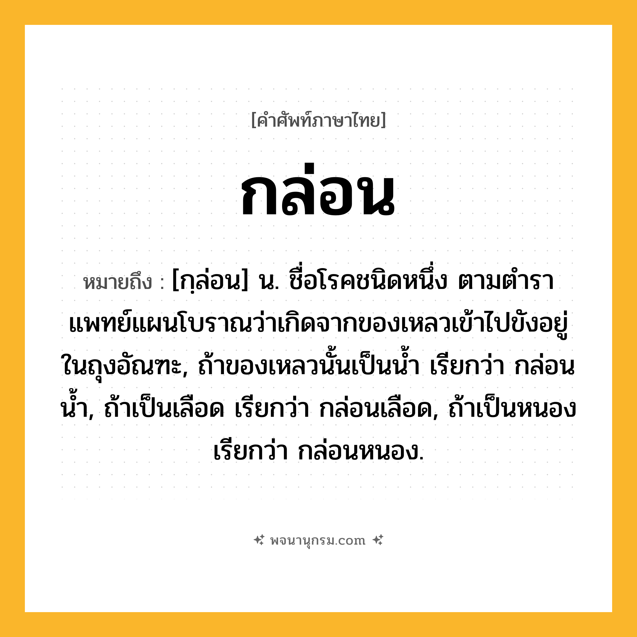 กล่อน ความหมาย หมายถึงอะไร?, คำในภาษาไทย กล่อน หมายถึง [กฺล่อน] น. ชื่อโรคชนิดหนึ่ง ตามตําราแพทย์แผนโบราณว่าเกิดจากของเหลวเข้าไปขังอยู่ในถุงอัณฑะ, ถ้าของเหลวนั้นเป็นนํ้า เรียกว่า กล่อนนํ้า, ถ้าเป็นเลือด เรียกว่า กล่อนเลือด, ถ้าเป็นหนอง เรียกว่า กล่อนหนอง.