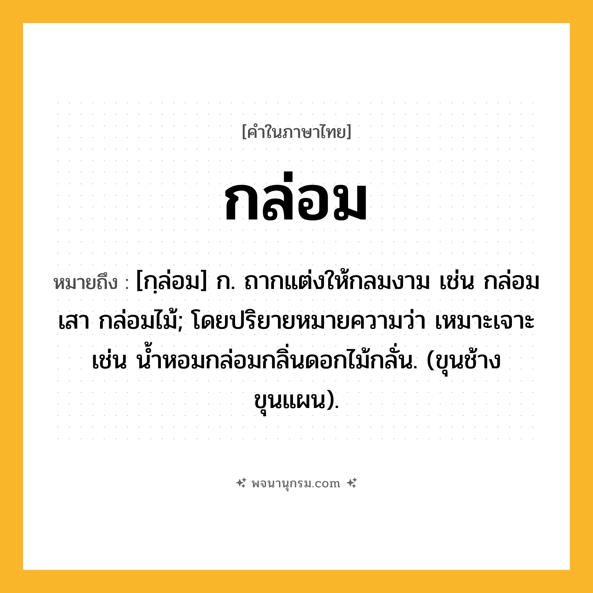 กล่อม ความหมาย หมายถึงอะไร?, คำในภาษาไทย กล่อม หมายถึง [กฺล่อม] ก. ถากแต่งให้กลมงาม เช่น กล่อมเสา กล่อมไม้; โดยปริยายหมายความว่า เหมาะเจาะ เช่น นํ้าหอมกล่อมกลิ่นดอกไม้กลั่น. (ขุนช้างขุนแผน).