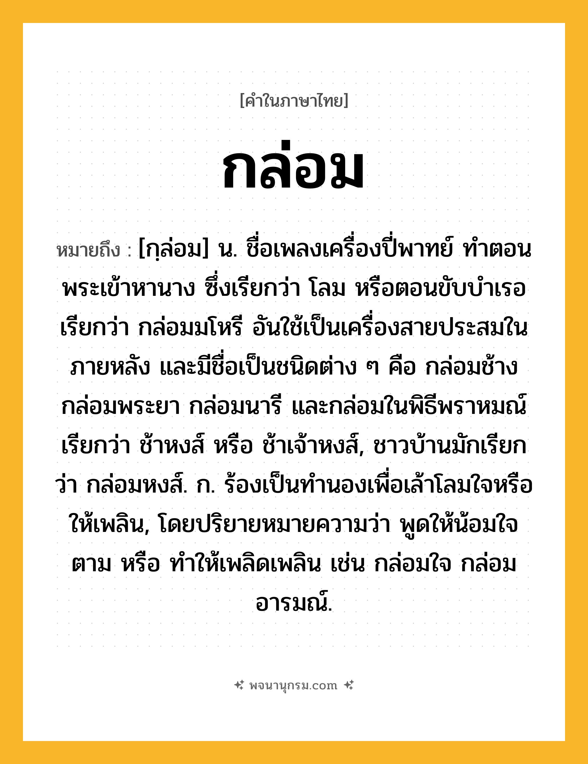 กล่อม ความหมาย หมายถึงอะไร?, คำในภาษาไทย กล่อม หมายถึง [กฺล่อม] น. ชื่อเพลงเครื่องปี่พาทย์ ทําตอนพระเข้าหานาง ซึ่งเรียกว่า โลม หรือตอนขับบําเรอ เรียกว่า กล่อมมโหรี อันใช้เป็นเครื่องสายประสมในภายหลัง และมีชื่อเป็นชนิดต่าง ๆ คือ กล่อมช้าง กล่อมพระยา กล่อมนารี และกล่อมในพิธีพราหมณ์ เรียกว่า ช้าหงส์ หรือ ช้าเจ้าหงส์, ชาวบ้านมักเรียกว่า กล่อมหงส์. ก. ร้องเป็นทํานองเพื่อเล้าโลมใจหรือให้เพลิน, โดยปริยายหมายความว่า พูดให้น้อมใจตาม หรือ ทําให้เพลิดเพลิน เช่น กล่อมใจ กล่อมอารมณ์.