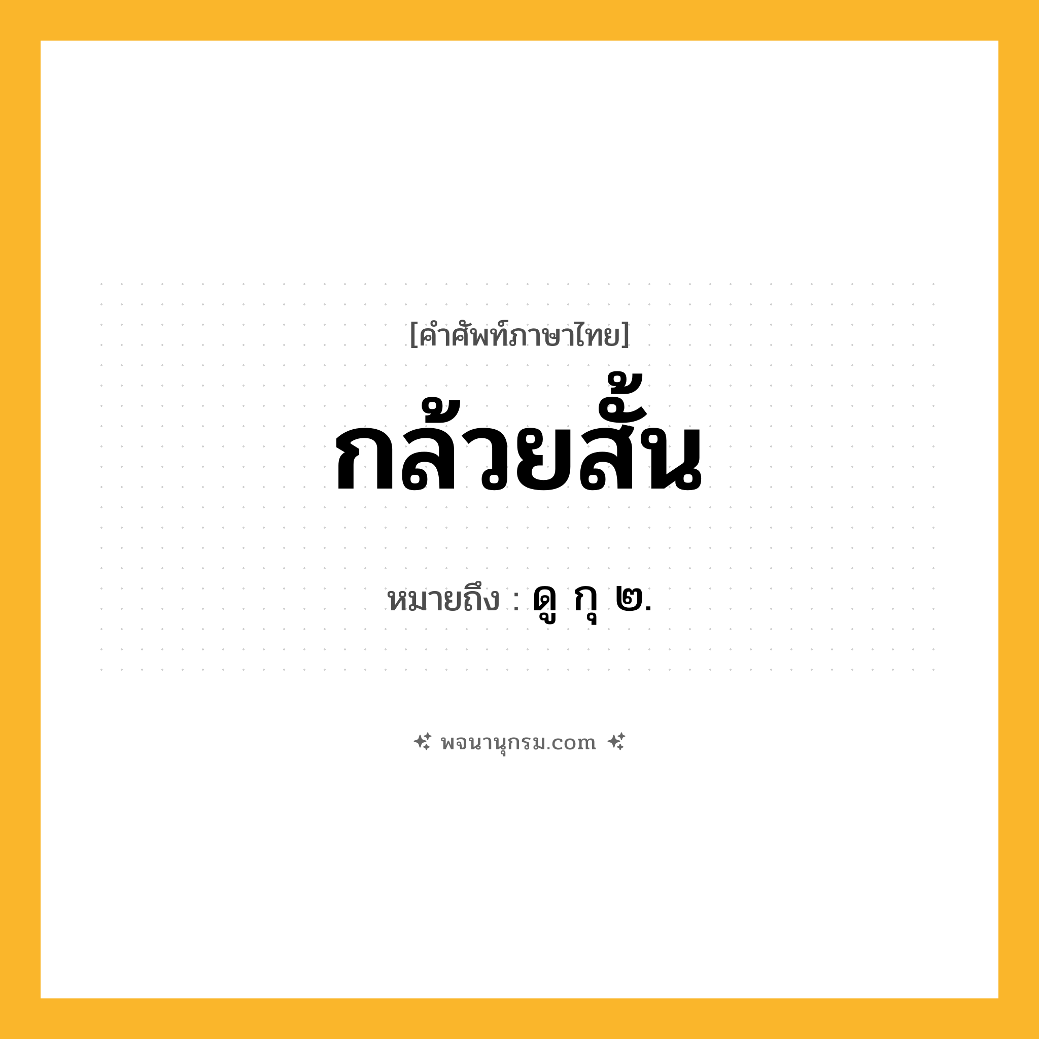 กล้วยสั้น ความหมาย หมายถึงอะไร?, คำในภาษาไทย กล้วยสั้น หมายถึง ดู กุ ๒.