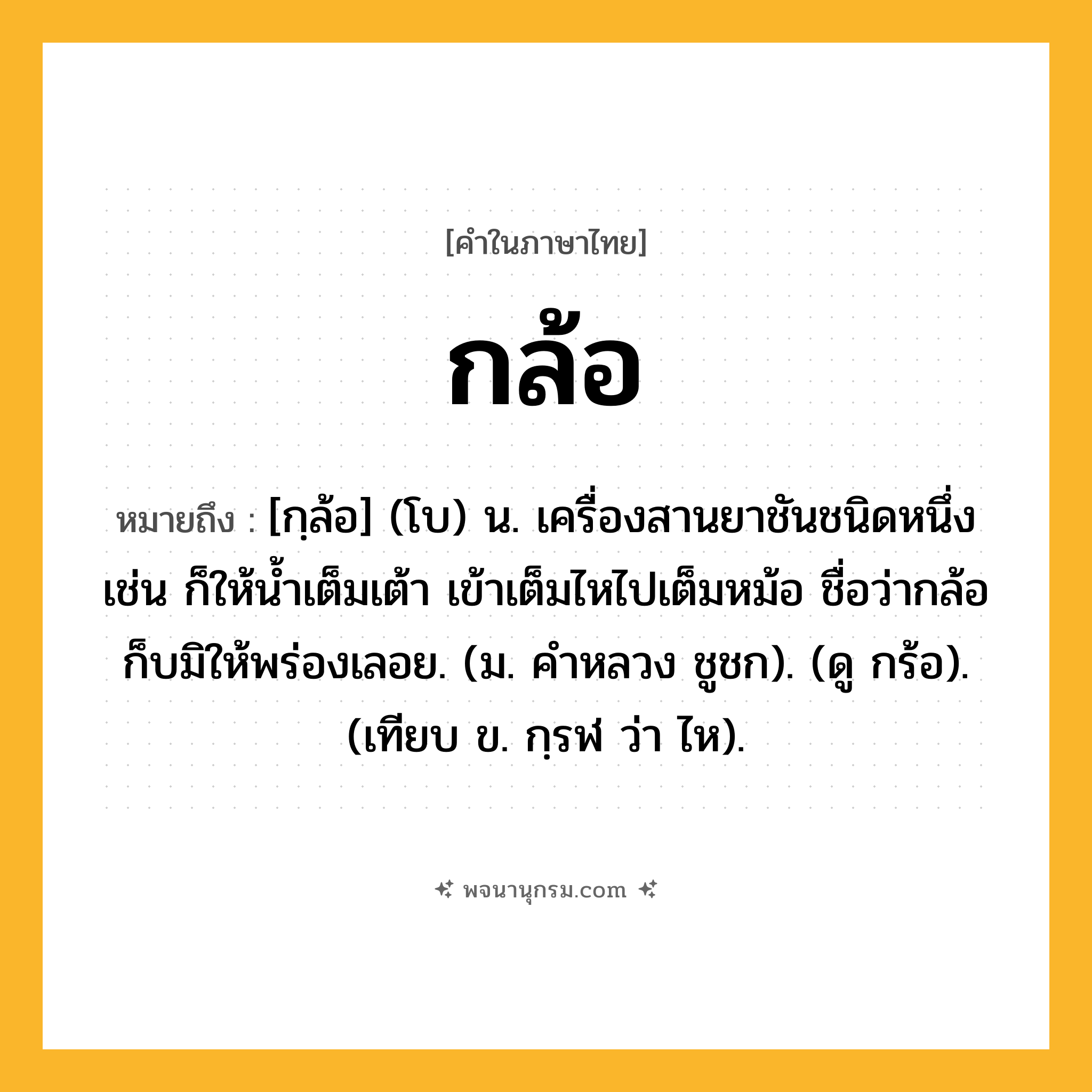 กล้อ ความหมาย หมายถึงอะไร?, คำในภาษาไทย กล้อ หมายถึง [กฺล้อ] (โบ) น. เครื่องสานยาชันชนิดหนึ่ง เช่น ก็ให้น้ำเต็มเต้า เข้าเต็มไหไปเต็มหม้อ ชื่อว่ากล้อก็บมิให้พร่องเลอย. (ม. คําหลวง ชูชก). (ดู กร้อ). (เทียบ ข. กฺรฬ ว่า ไห).