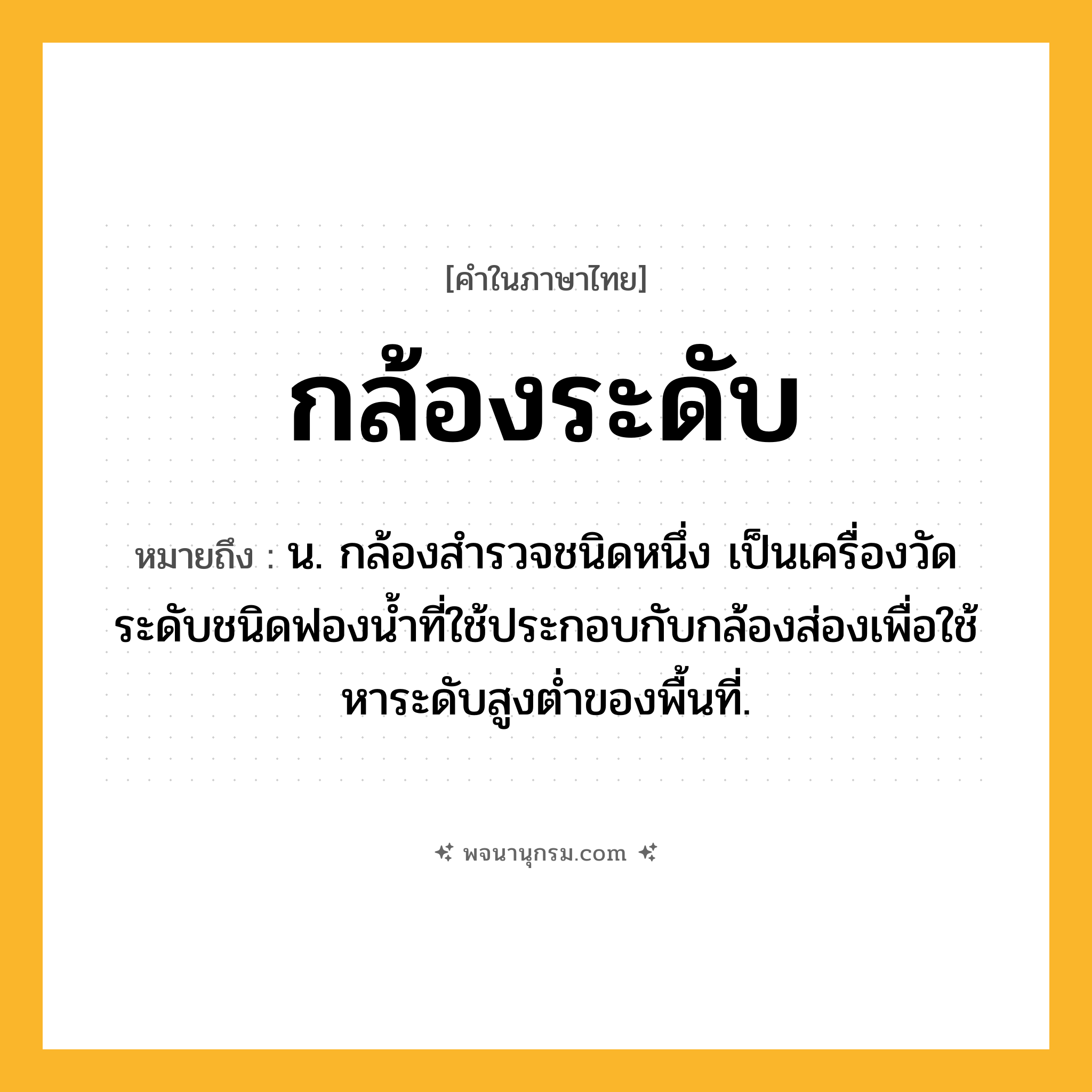 กล้องระดับ ความหมาย หมายถึงอะไร?, คำในภาษาไทย กล้องระดับ หมายถึง น. กล้องสํารวจชนิดหนึ่ง เป็นเครื่องวัดระดับชนิดฟองนํ้าที่ใช้ประกอบกับกล้องส่องเพื่อใช้หาระดับสูงตํ่าของพื้นที่.