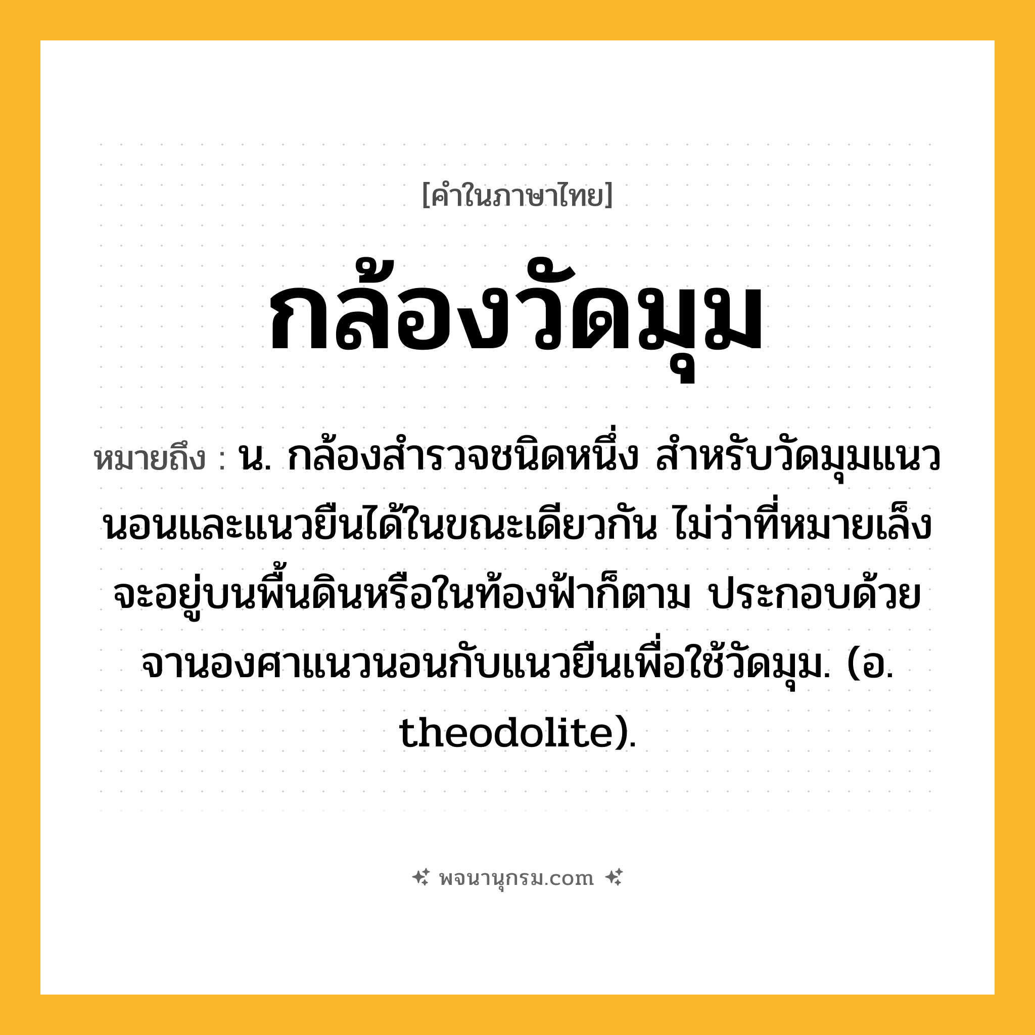 กล้องวัดมุม ความหมาย หมายถึงอะไร?, คำในภาษาไทย กล้องวัดมุม หมายถึง น. กล้องสํารวจชนิดหนึ่ง สําหรับวัดมุมแนวนอนและแนวยืนได้ในขณะเดียวกัน ไม่ว่าที่หมายเล็งจะอยู่บนพื้นดินหรือในท้องฟ้าก็ตาม ประกอบด้วยจานองศาแนวนอนกับแนวยืนเพื่อใช้วัดมุม. (อ. theodolite).