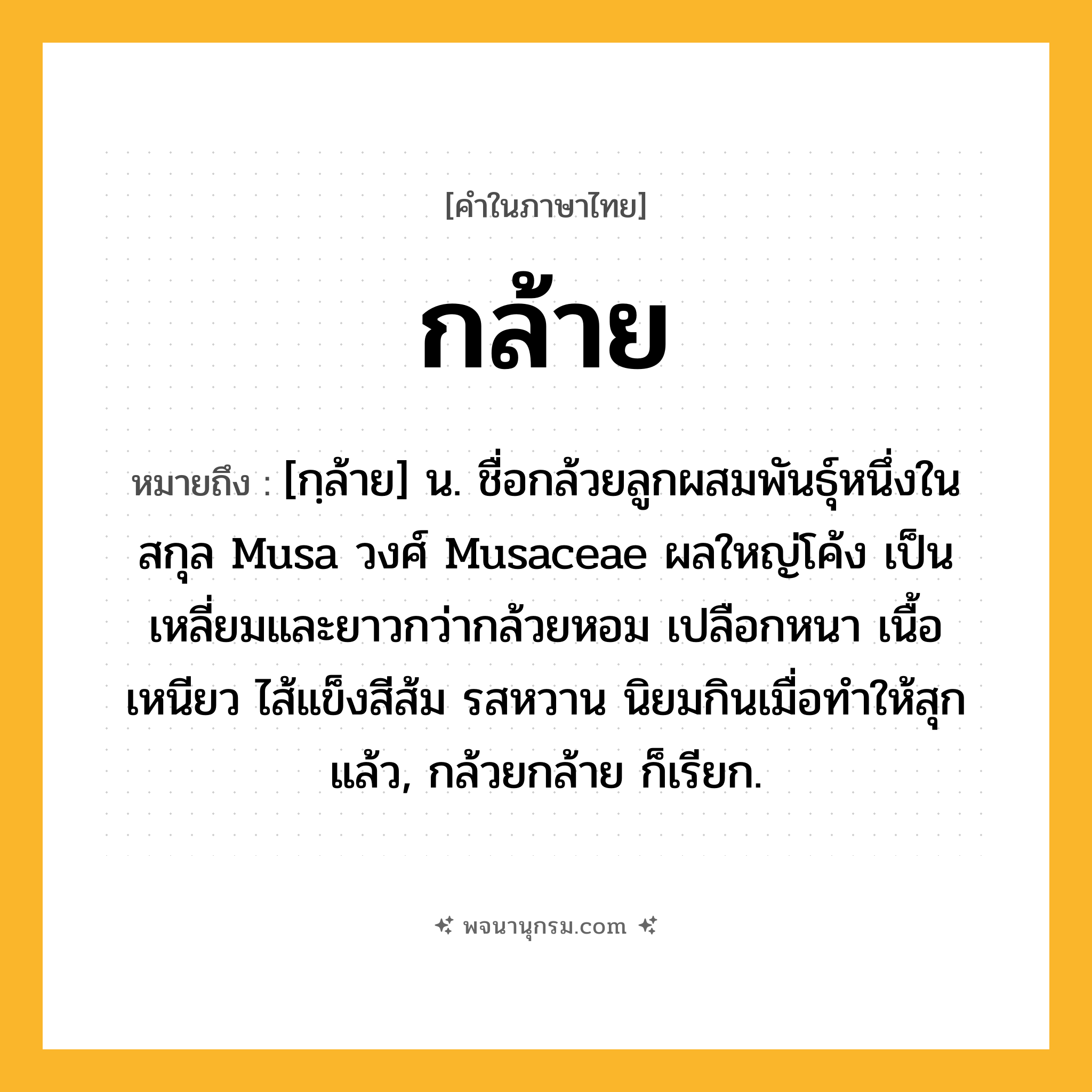 กล้าย ความหมาย หมายถึงอะไร?, คำในภาษาไทย กล้าย หมายถึง [กฺล้าย] น. ชื่อกล้วยลูกผสมพันธุ์หนึ่งในสกุล Musa วงศ์ Musaceae ผลใหญ่โค้ง เป็นเหลี่ยมและยาวกว่ากล้วยหอม เปลือกหนา เนื้อเหนียว ไส้แข็งสีส้ม รสหวาน นิยมกินเมื่อทำให้สุกแล้ว, กล้วยกล้าย ก็เรียก.
