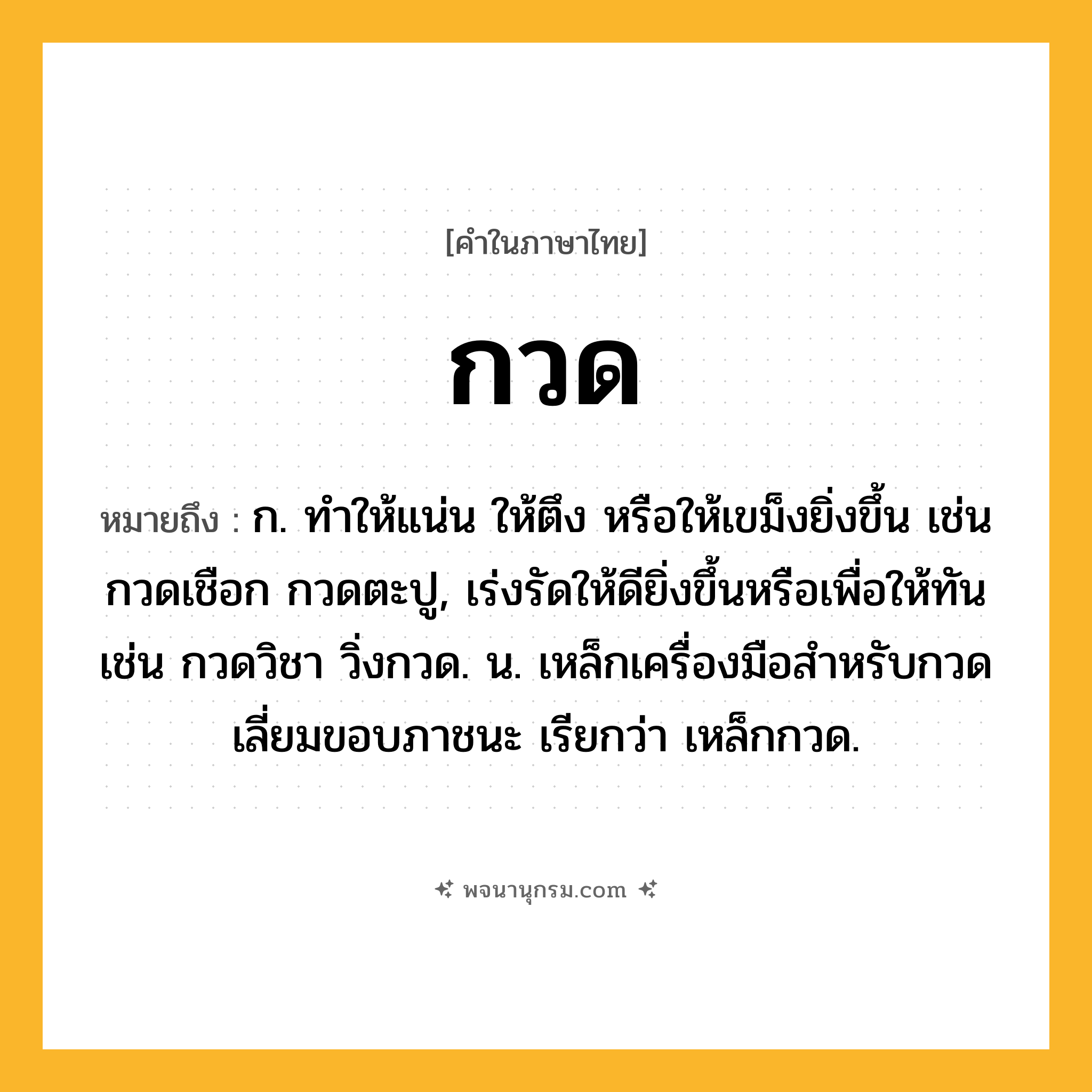 กวด ความหมาย หมายถึงอะไร?, คำในภาษาไทย กวด หมายถึง ก. ทําให้แน่น ให้ตึง หรือให้เขม็งยิ่งขึ้น เช่น กวดเชือก กวดตะปู, เร่งรัดให้ดียิ่งขึ้นหรือเพื่อให้ทัน เช่น กวดวิชา วิ่งกวด. น. เหล็กเครื่องมือสําหรับกวดเลี่ยมขอบภาชนะ เรียกว่า เหล็กกวด.