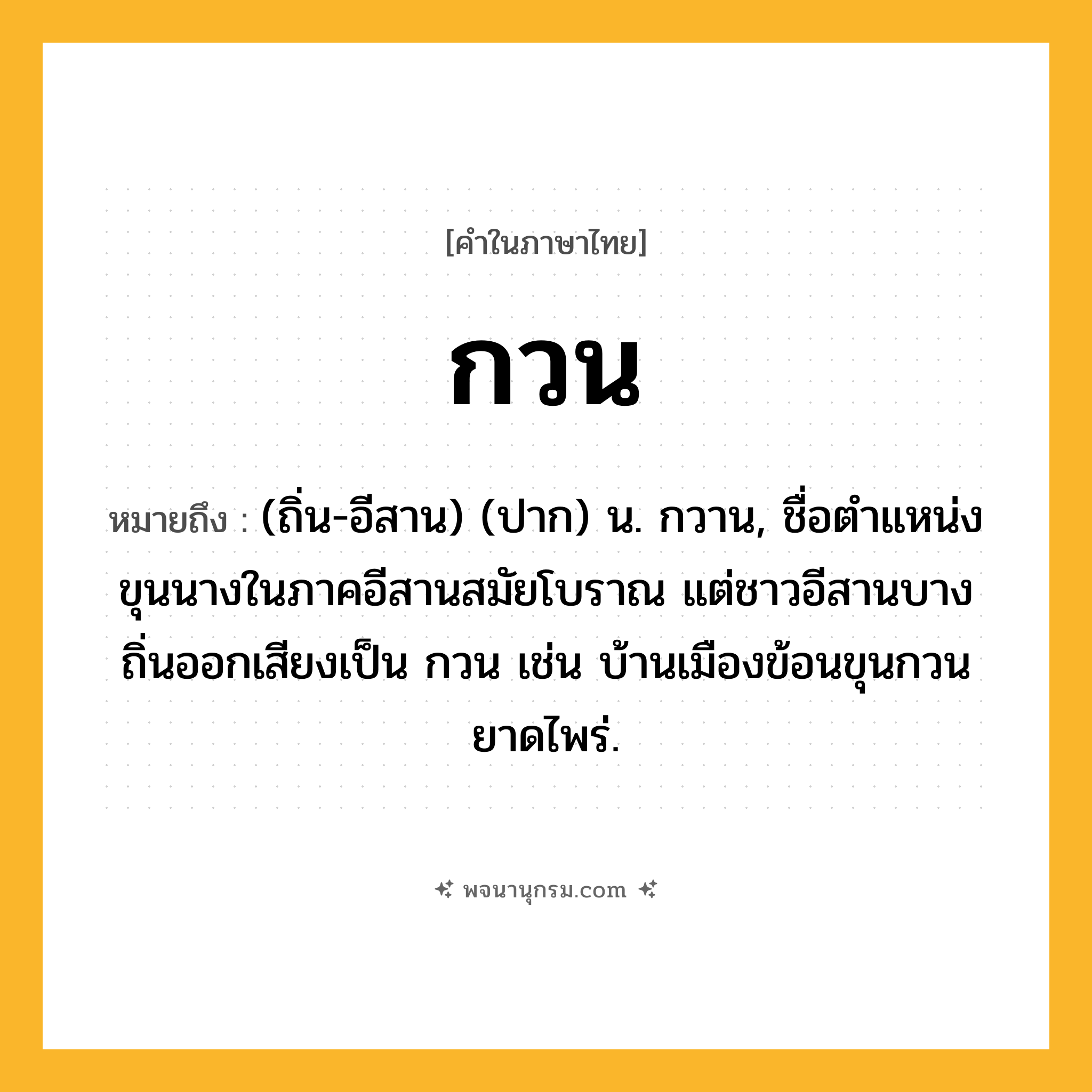 กวน ความหมาย หมายถึงอะไร?, คำในภาษาไทย กวน หมายถึง (ถิ่น-อีสาน) (ปาก) น. กวาน, ชื่อตําแหน่งขุนนางในภาคอีสานสมัยโบราณ แต่ชาวอีสานบางถิ่นออกเสียงเป็น กวน เช่น บ้านเมืองข้อนขุนกวน ยาดไพร่.
