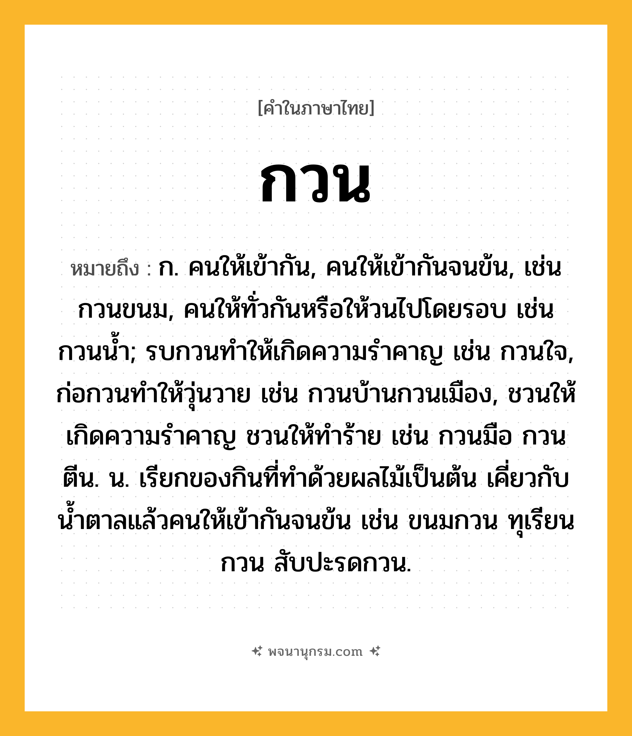 กวน ความหมาย หมายถึงอะไร?, คำในภาษาไทย กวน หมายถึง ก. คนให้เข้ากัน, คนให้เข้ากันจนข้น, เช่น กวนขนม, คนให้ทั่วกันหรือให้วนไปโดยรอบ เช่น กวนนํ้า; รบกวนทําให้เกิดความรําคาญ เช่น กวนใจ, ก่อกวนทําให้วุ่นวาย เช่น กวนบ้านกวนเมือง, ชวนให้เกิดความรําคาญ ชวนให้ทําร้าย เช่น กวนมือ กวนตีน. น. เรียกของกินที่ทําด้วยผลไม้เป็นต้น เคี่ยวกับนํ้าตาลแล้วคนให้เข้ากันจนข้น เช่น ขนมกวน ทุเรียนกวน สับปะรดกวน.