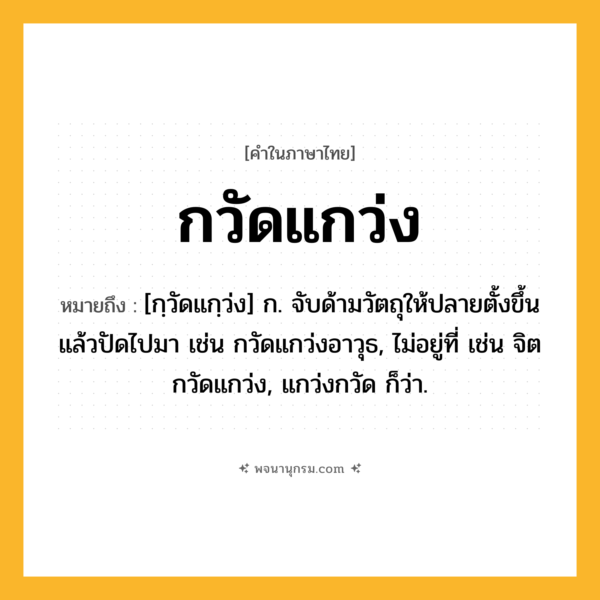 กวัดแกว่ง ความหมาย หมายถึงอะไร?, คำในภาษาไทย กวัดแกว่ง หมายถึง [กฺวัดแกฺว่ง] ก. จับด้ามวัตถุให้ปลายตั้งขึ้นแล้วปัดไปมา เช่น กวัดแกว่งอาวุธ, ไม่อยู่ที่ เช่น จิตกวัดแกว่ง, แกว่งกวัด ก็ว่า.