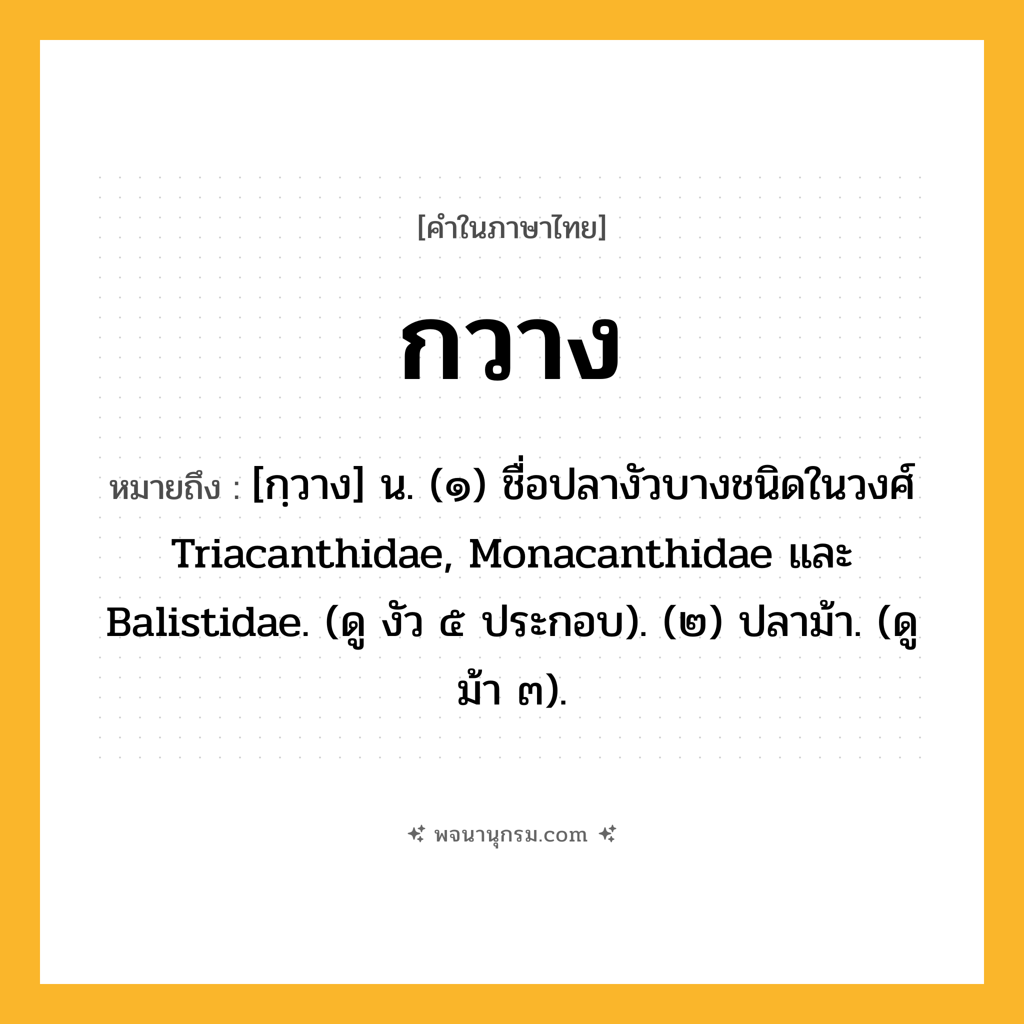 กวาง ความหมาย หมายถึงอะไร?, คำในภาษาไทย กวาง หมายถึง [กฺวาง] น. (๑) ชื่อปลางัวบางชนิดในวงศ์ Triacanthidae, Monacanthidae และ Balistidae. (ดู งัว ๕ ประกอบ). (๒) ปลาม้า. (ดู ม้า ๓).