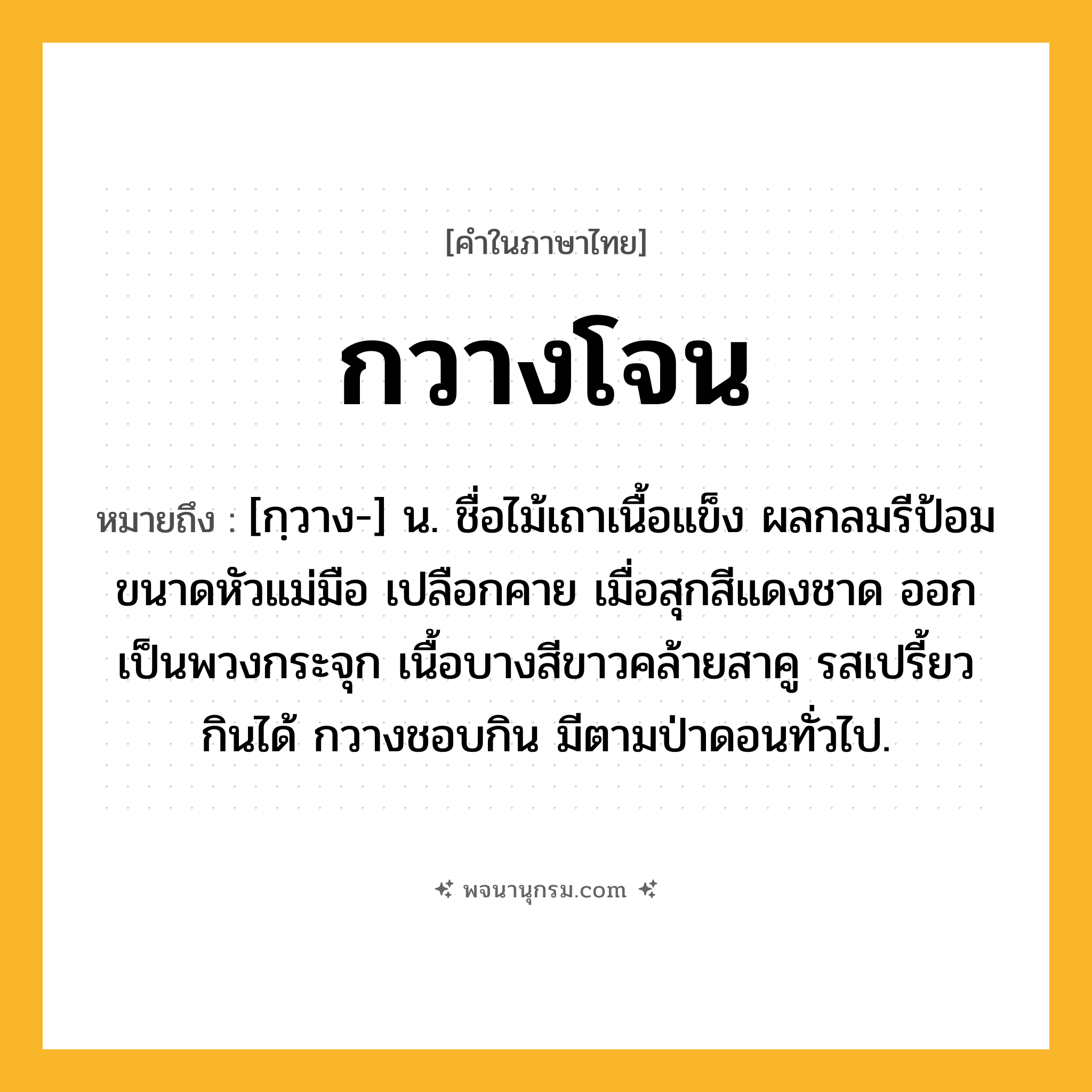 กวางโจน ความหมาย หมายถึงอะไร?, คำในภาษาไทย กวางโจน หมายถึง [กฺวาง-] น. ชื่อไม้เถาเนื้อแข็ง ผลกลมรีป้อมขนาดหัวแม่มือ เปลือกคาย เมื่อสุกสีแดงชาด ออกเป็นพวงกระจุก เนื้อบางสีขาวคล้ายสาคู รสเปรี้ยว กินได้ กวางชอบกิน มีตามป่าดอนทั่วไป.
