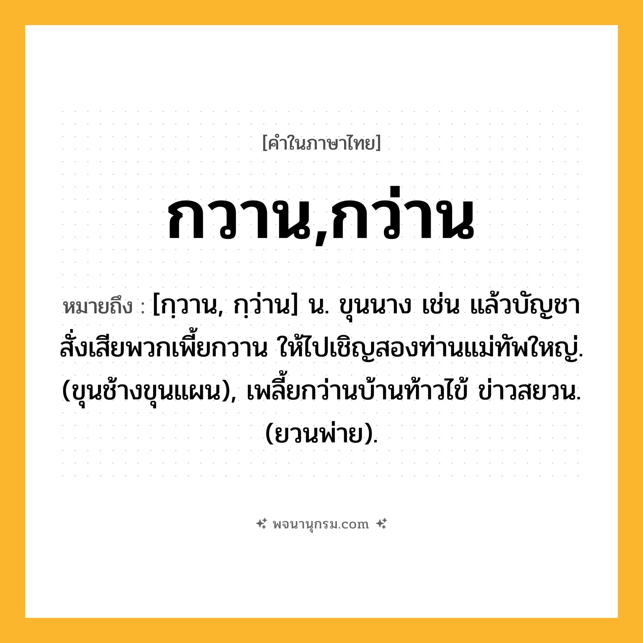 กวาน,กว่าน ความหมาย หมายถึงอะไร?, คำในภาษาไทย กวาน,กว่าน หมายถึง [กฺวาน, กฺว่าน] น. ขุนนาง เช่น แล้วบัญชาสั่งเสียพวกเพี้ยกวาน ให้ไปเชิญสองท่านแม่ทัพใหญ่. (ขุนช้างขุนแผน), เพลี้ยกว่านบ้านท้าวไข้ ข่าวสยวน. (ยวนพ่าย).