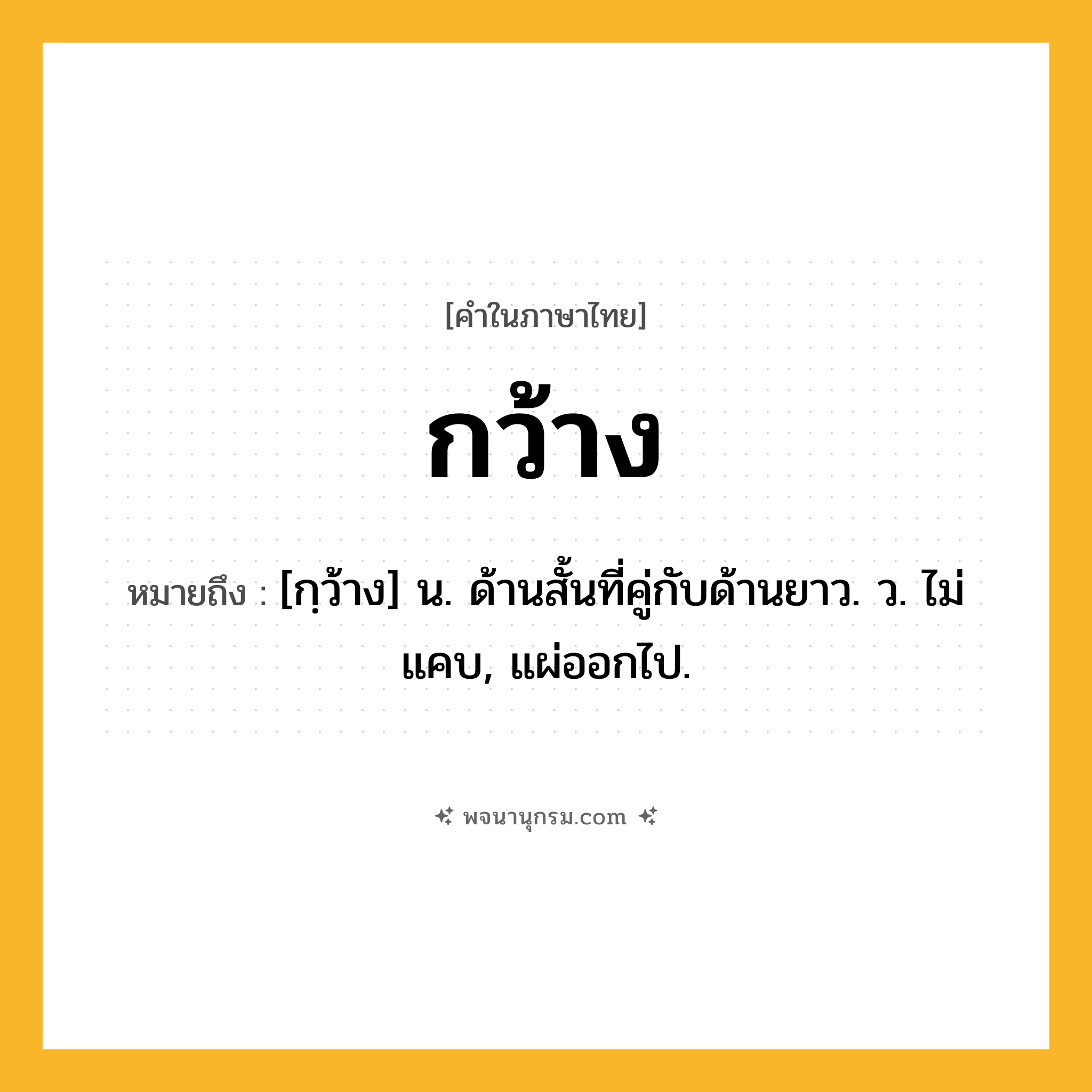 กว้าง ความหมาย หมายถึงอะไร?, คำในภาษาไทย กว้าง หมายถึง [กฺว้าง] น. ด้านสั้นที่คู่กับด้านยาว. ว. ไม่แคบ, แผ่ออกไป.