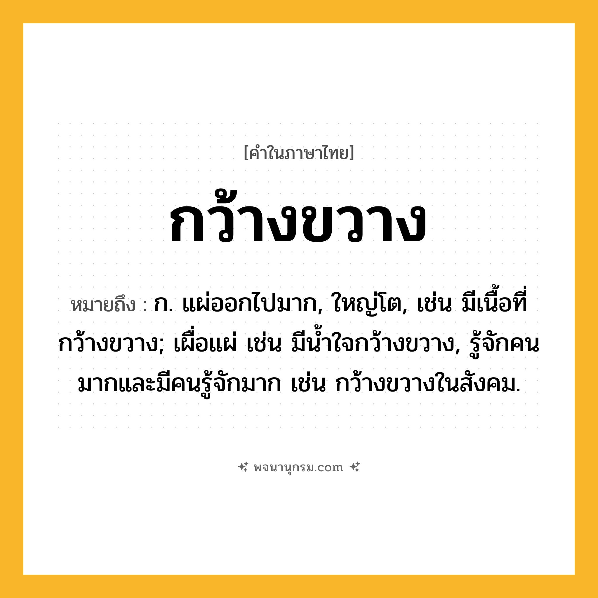 กว้างขวาง ความหมาย หมายถึงอะไร?, คำในภาษาไทย กว้างขวาง หมายถึง ก. แผ่ออกไปมาก, ใหญ่โต, เช่น มีเนื้อที่กว้างขวาง; เผื่อแผ่ เช่น มีนํ้าใจกว้างขวาง, รู้จักคนมากและมีคนรู้จักมาก เช่น กว้างขวางในสังคม.