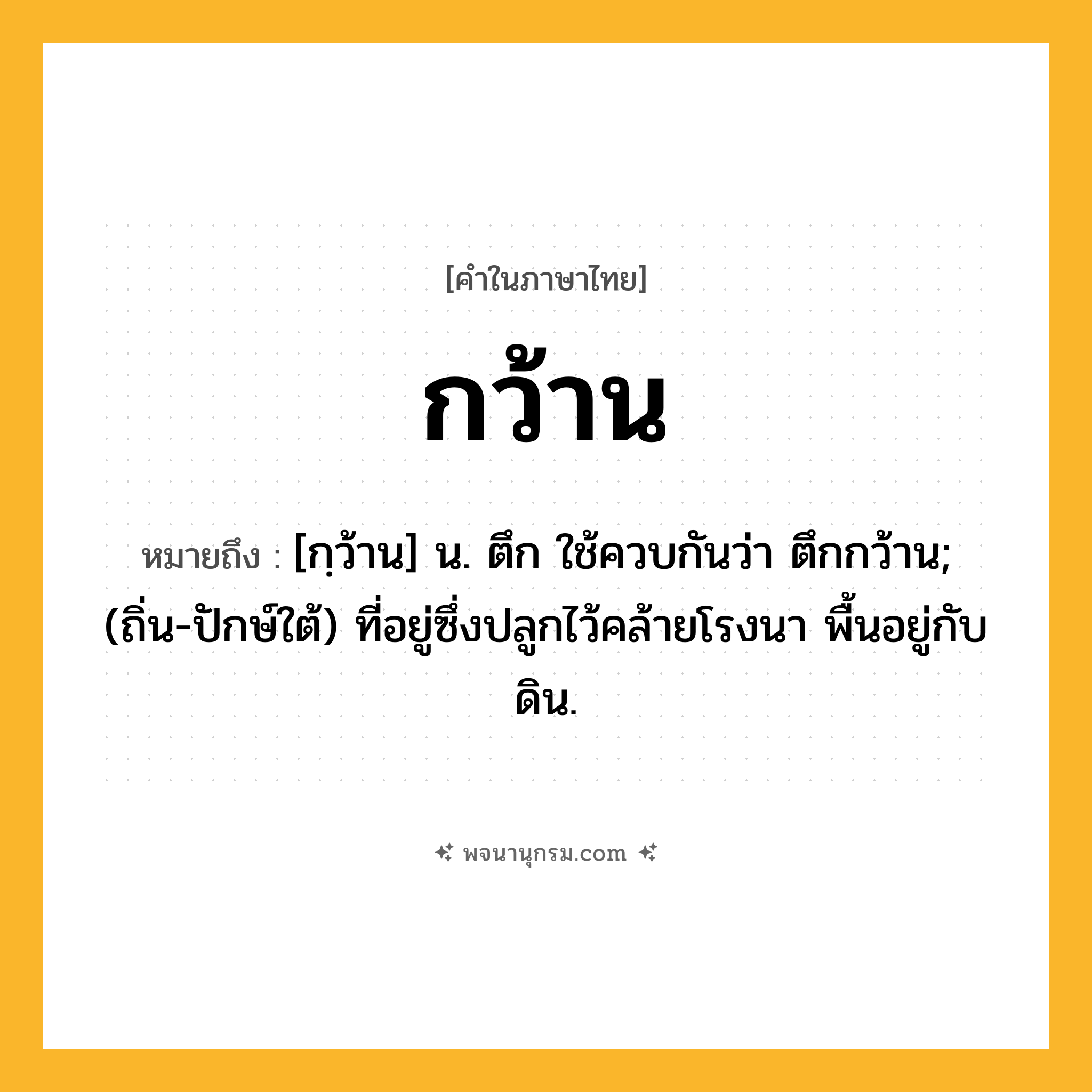 กว้าน ความหมาย หมายถึงอะไร?, คำในภาษาไทย กว้าน หมายถึง [กฺว้าน] น. ตึก ใช้ควบกันว่า ตึกกว้าน; (ถิ่น-ปักษ์ใต้) ที่อยู่ซึ่งปลูกไว้คล้ายโรงนา พื้นอยู่กับดิน.