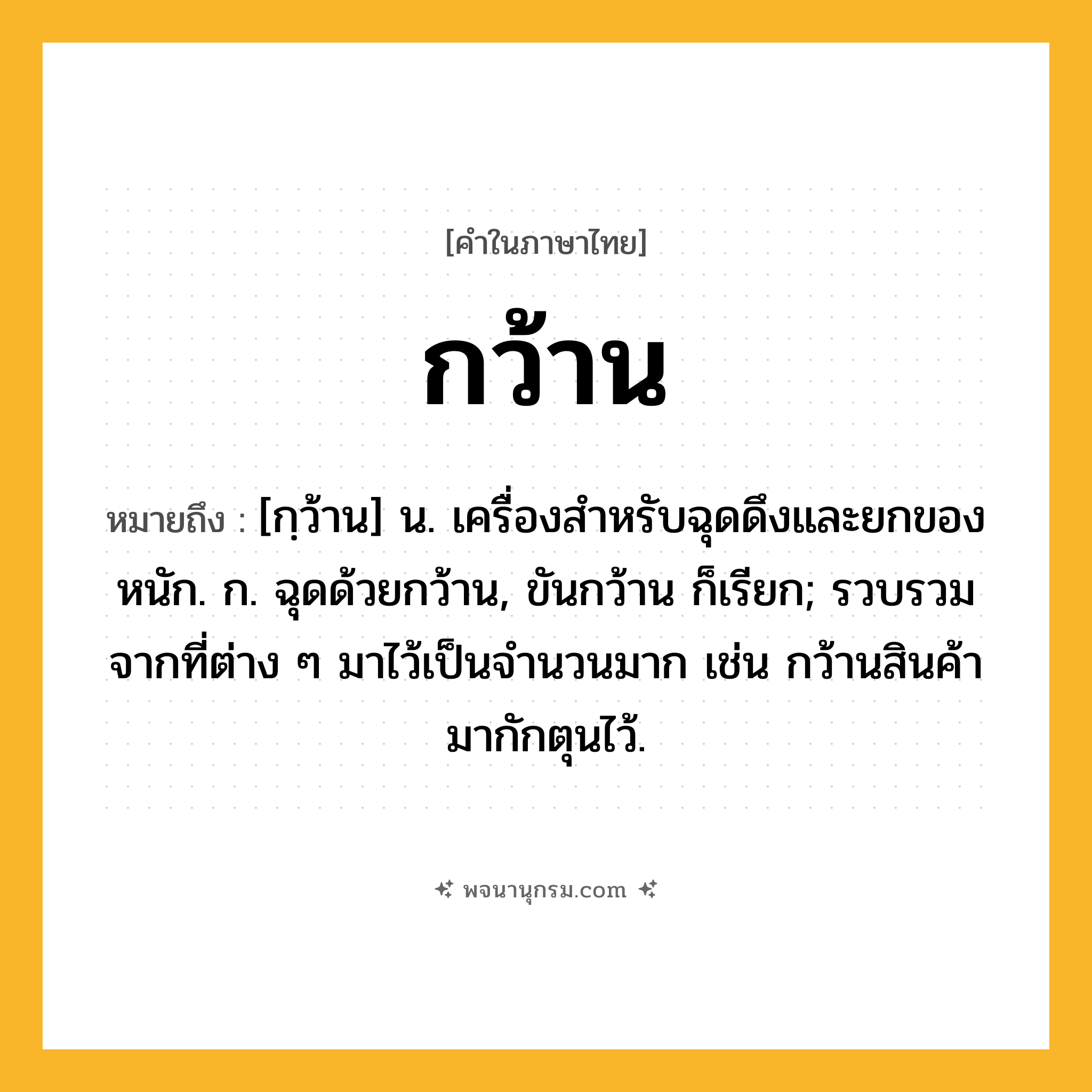 กว้าน ความหมาย หมายถึงอะไร?, คำในภาษาไทย กว้าน หมายถึง [กฺว้าน] น. เครื่องสําหรับฉุดดึงและยกของหนัก. ก. ฉุดด้วยกว้าน, ขันกว้าน ก็เรียก; รวบรวมจากที่ต่าง ๆ มาไว้เป็นจํานวนมาก เช่น กว้านสินค้ามากักตุนไว้.