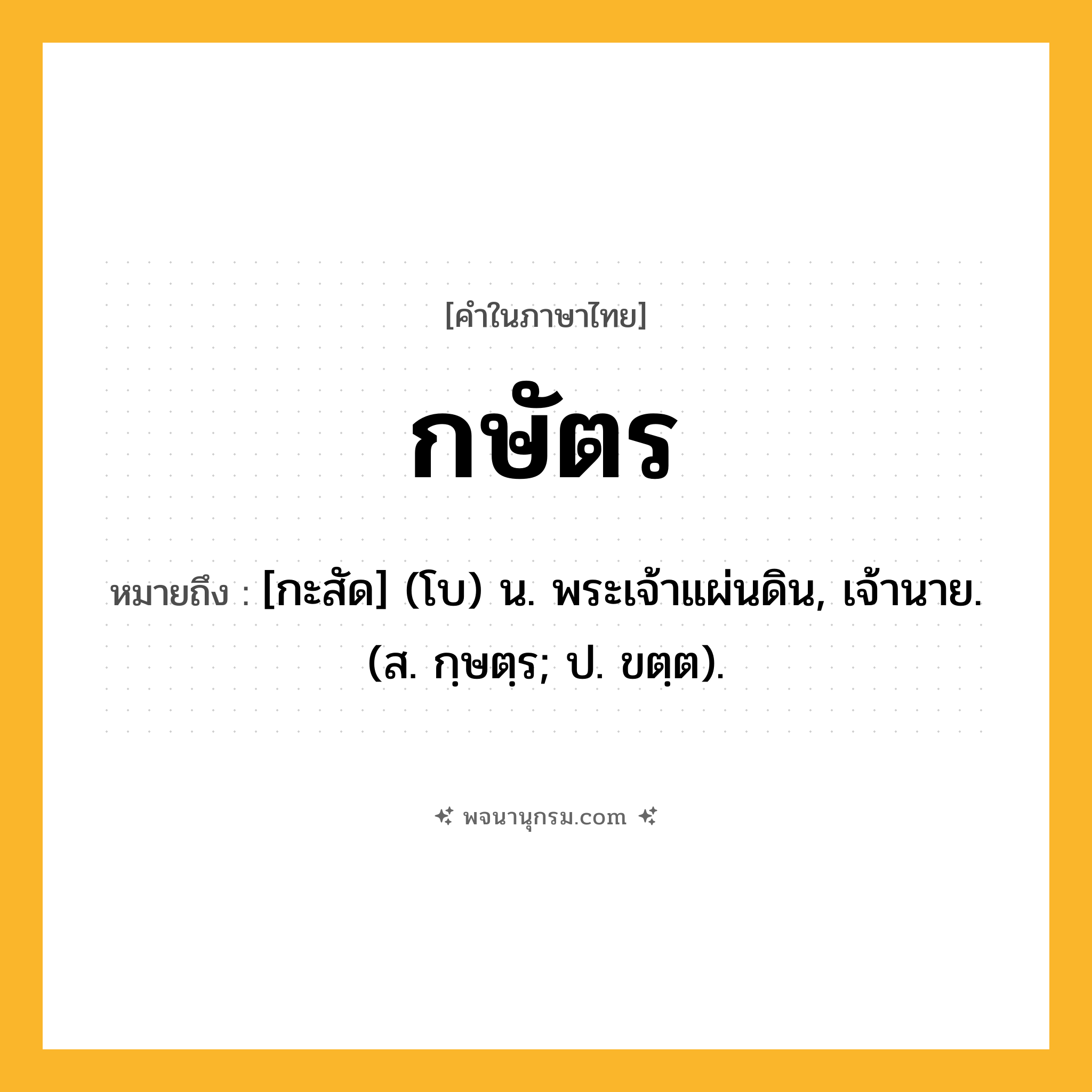 กษัตร ความหมาย หมายถึงอะไร?, คำในภาษาไทย กษัตร หมายถึง [กะสัด] (โบ) น. พระเจ้าแผ่นดิน, เจ้านาย. (ส. กฺษตฺร; ป. ขตฺต).