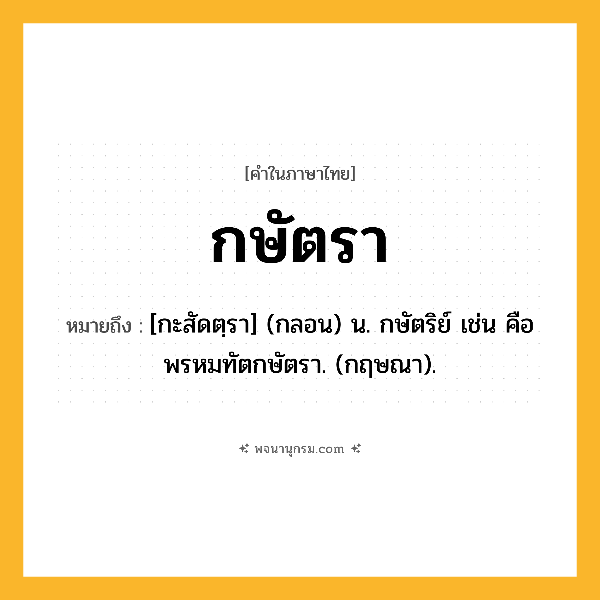 กษัตรา ความหมาย หมายถึงอะไร?, คำในภาษาไทย กษัตรา หมายถึง [กะสัดตฺรา] (กลอน) น. กษัตริย์ เช่น คือ พรหมทัตกษัตรา. (กฤษณา).