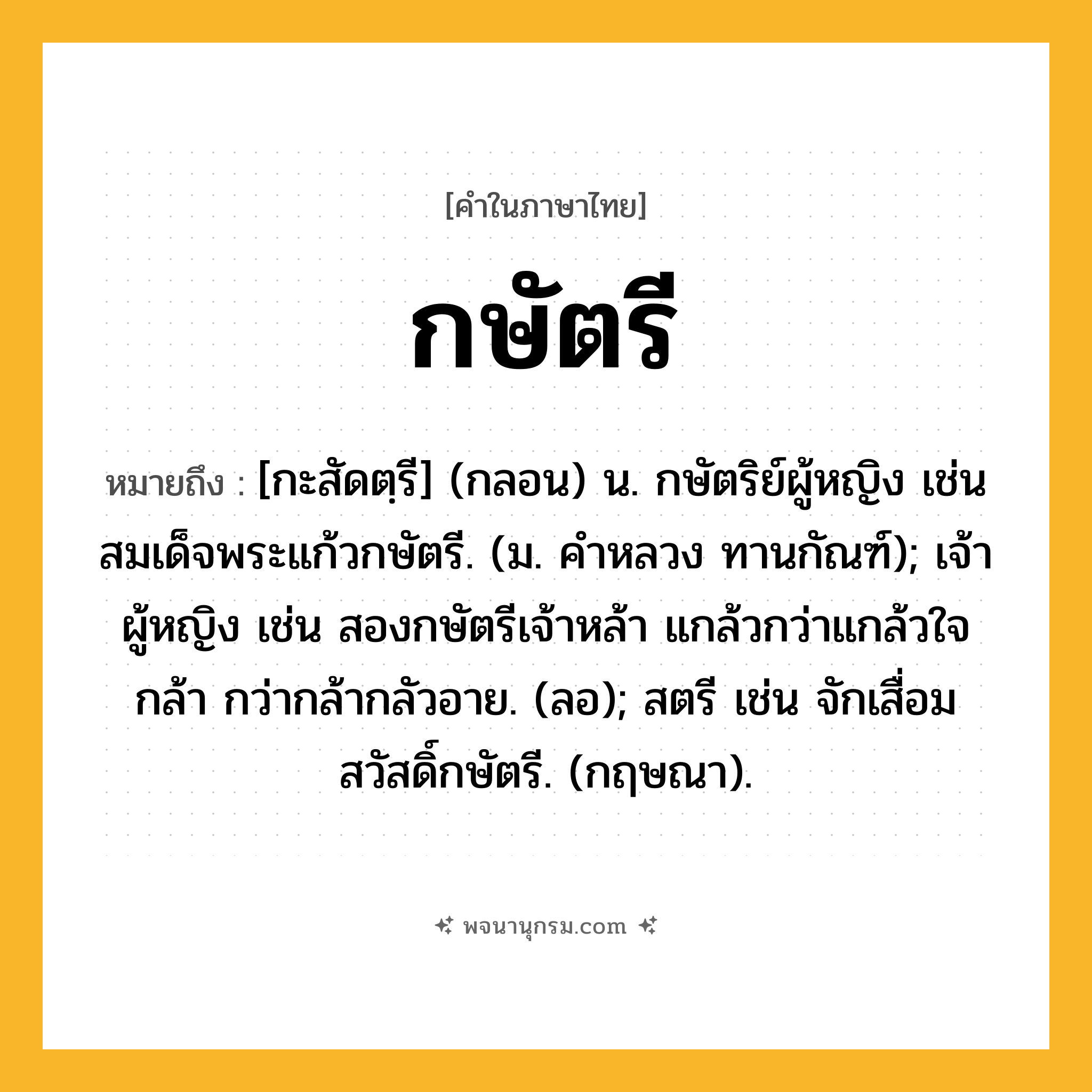 กษัตรี ความหมาย หมายถึงอะไร?, คำในภาษาไทย กษัตรี หมายถึง [กะสัดตฺรี] (กลอน) น. กษัตริย์ผู้หญิง เช่น สมเด็จพระแก้วกษัตรี. (ม. คําหลวง ทานกัณฑ์); เจ้าผู้หญิง เช่น สองกษัตรีเจ้าหล้า แกล้วกว่าแกล้วใจกล้า กว่ากล้ากลัวอาย. (ลอ); สตรี เช่น จักเสื่อมสวัสดิ์กษัตรี. (กฤษณา).