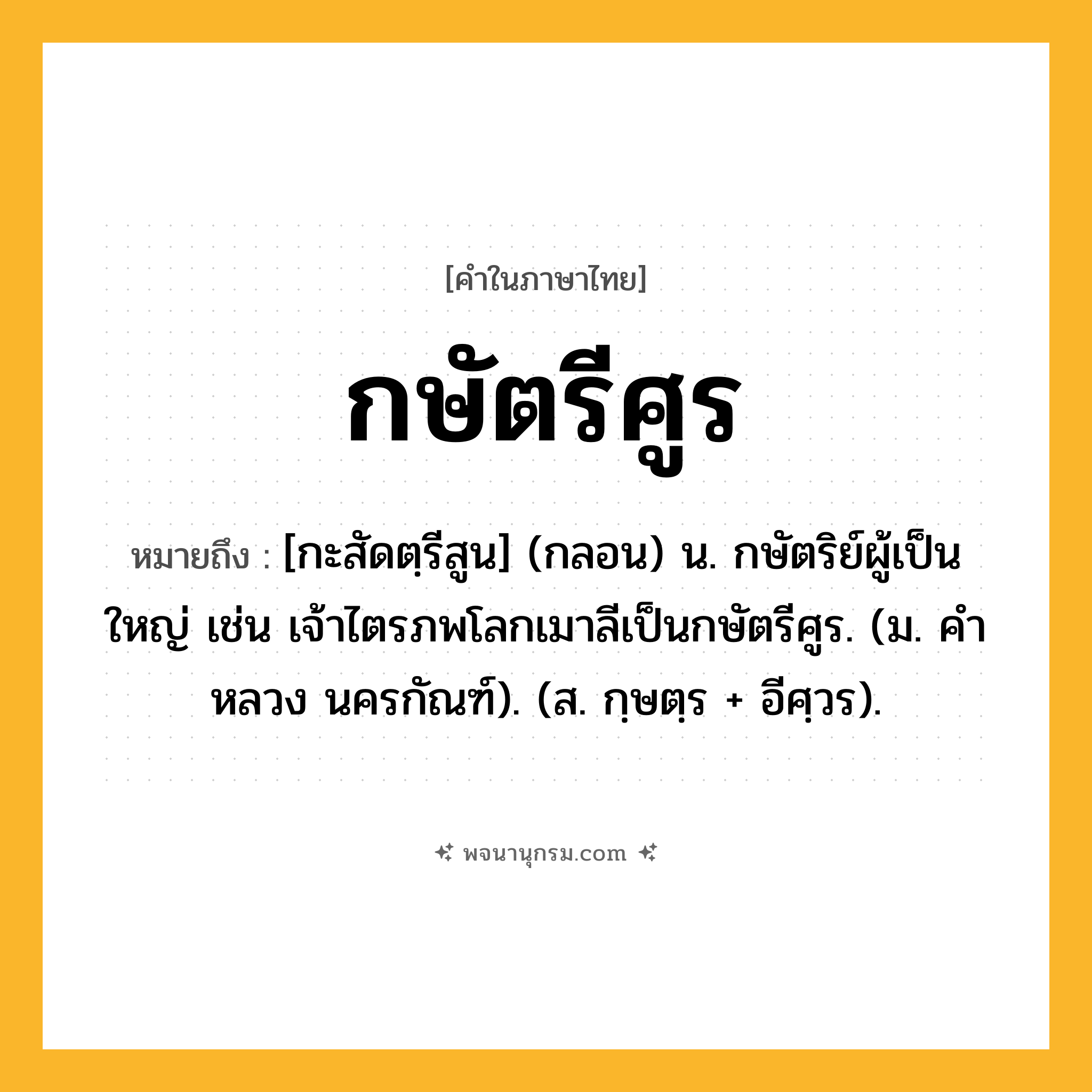 กษัตรีศูร ความหมาย หมายถึงอะไร?, คำในภาษาไทย กษัตรีศูร หมายถึง [กะสัดตฺรีสูน] (กลอน) น. กษัตริย์ผู้เป็นใหญ่ เช่น เจ้าไตรภพโลกเมาลีเป็นกษัตรีศูร. (ม. คําหลวง นครกัณฑ์). (ส. กฺษตฺร + อีศฺวร).