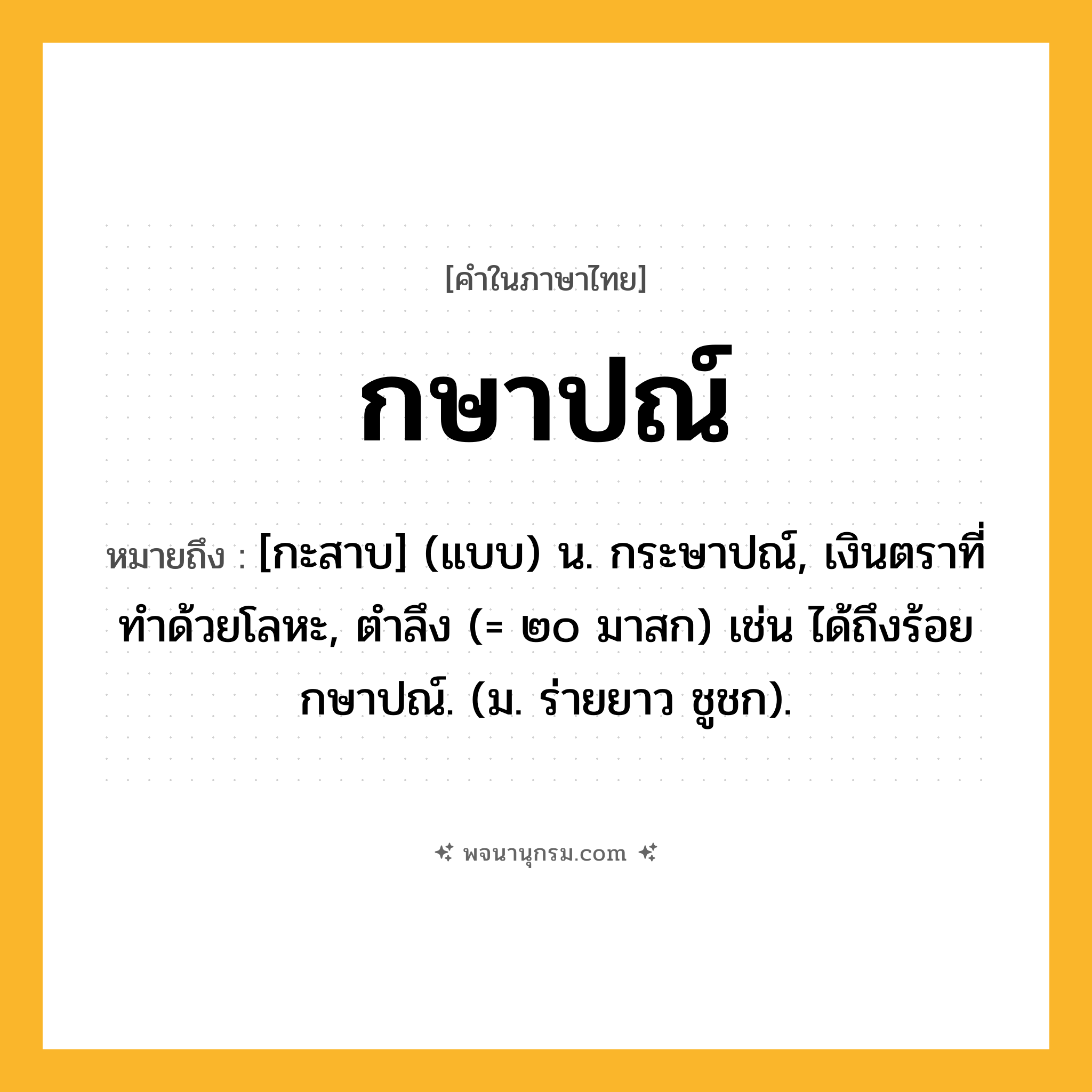 กษาปณ์ ความหมาย หมายถึงอะไร?, คำในภาษาไทย กษาปณ์ หมายถึง [กะสาบ] (แบบ) น. กระษาปณ์, เงินตราที่ทําด้วยโลหะ, ตําลึง (= ๒๐ มาสก) เช่น ได้ถึงร้อยกษาปณ์. (ม. ร่ายยาว ชูชก).