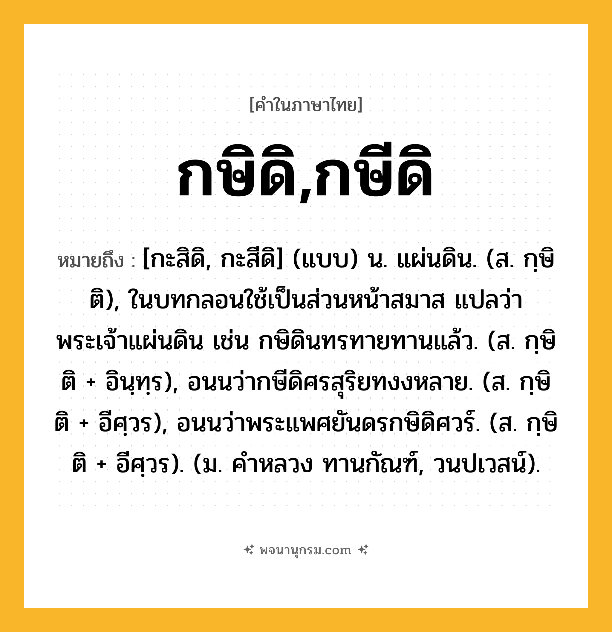 กษิดิ,กษีดิ ความหมาย หมายถึงอะไร?, คำในภาษาไทย กษิดิ,กษีดิ หมายถึง [กะสิดิ, กะสีดิ] (แบบ) น. แผ่นดิน. (ส. กฺษิติ), ในบทกลอนใช้เป็นส่วนหน้าสมาส แปลว่า พระเจ้าแผ่นดิน เช่น กษิดินทรทายทานแล้ว. (ส. กฺษิติ + อินฺทฺร), อนนว่ากษีดิศรสุริยทงงหลาย. (ส. กฺษิติ + อีศฺวร), อนนว่าพระแพศยันดรกษิดิศวร์. (ส. กฺษิติ + อีศฺวร). (ม. คําหลวง ทานกัณฑ์, วนปเวสน์).