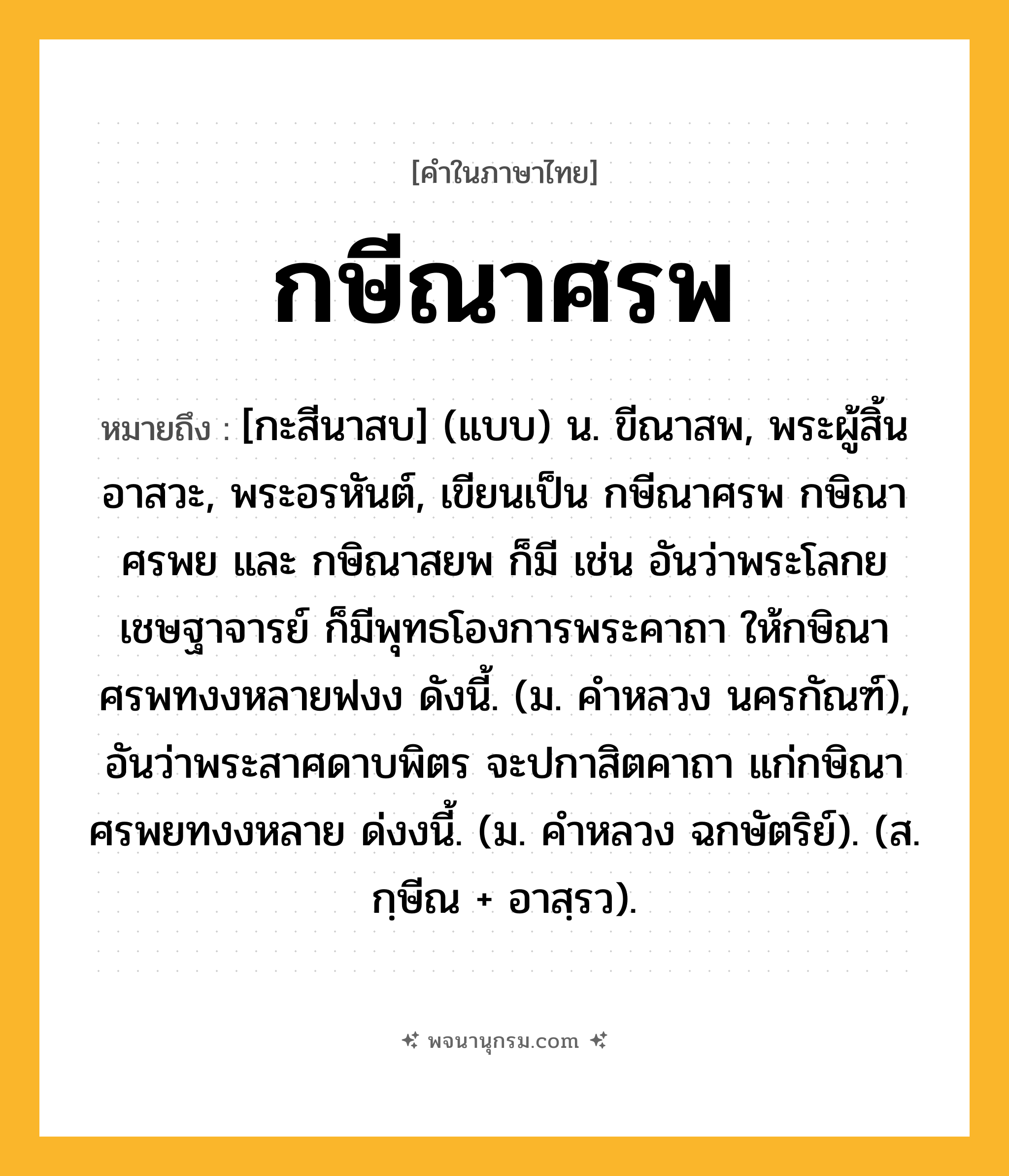 กษีณาศรพ ความหมาย หมายถึงอะไร?, คำในภาษาไทย กษีณาศรพ หมายถึง [กะสีนาสบ] (แบบ) น. ขีณาสพ, พระผู้สิ้นอาสวะ, พระอรหันต์, เขียนเป็น กษีณาศรพ กษิณาศรพย และ กษิณาสยพ ก็มี เช่น อันว่าพระโลกยเชษฐาจารย์ ก็มีพุทธโองการพระคาถา ให้กษิณาศรพทงงหลายฟงง ดังนี้. (ม. คําหลวง นครกัณฑ์), อันว่าพระสาศดาบพิตร จะปกาสิตคาถา แก่กษิณาศรพยทงงหลาย ด่งงนี้. (ม. คําหลวง ฉกษัตริย์). (ส. กฺษีณ + อาสฺรว).