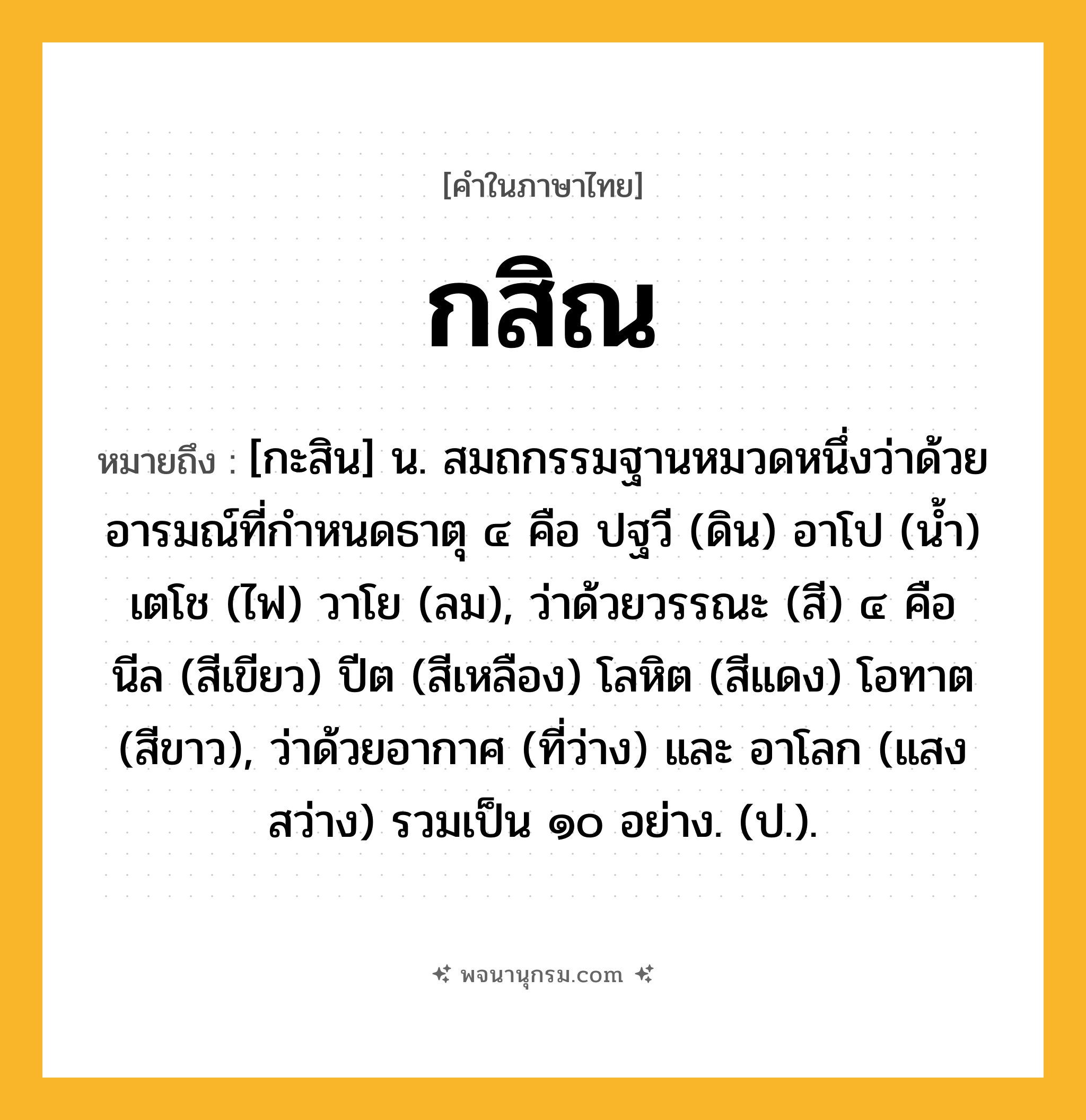 กสิณ ความหมาย หมายถึงอะไร?, คำในภาษาไทย กสิณ หมายถึง [กะสิน] น. สมถกรรมฐานหมวดหนึ่งว่าด้วยอารมณ์ที่กําหนดธาตุ ๔ คือ ปฐวี (ดิน) อาโป (นํ้า) เตโช (ไฟ) วาโย (ลม), ว่าด้วยวรรณะ (สี) ๔ คือ นีล (สีเขียว) ปีต (สีเหลือง) โลหิต (สีแดง) โอทาต (สีขาว), ว่าด้วยอากาศ (ที่ว่าง) และ อาโลก (แสงสว่าง) รวมเป็น ๑๐ อย่าง. (ป.).