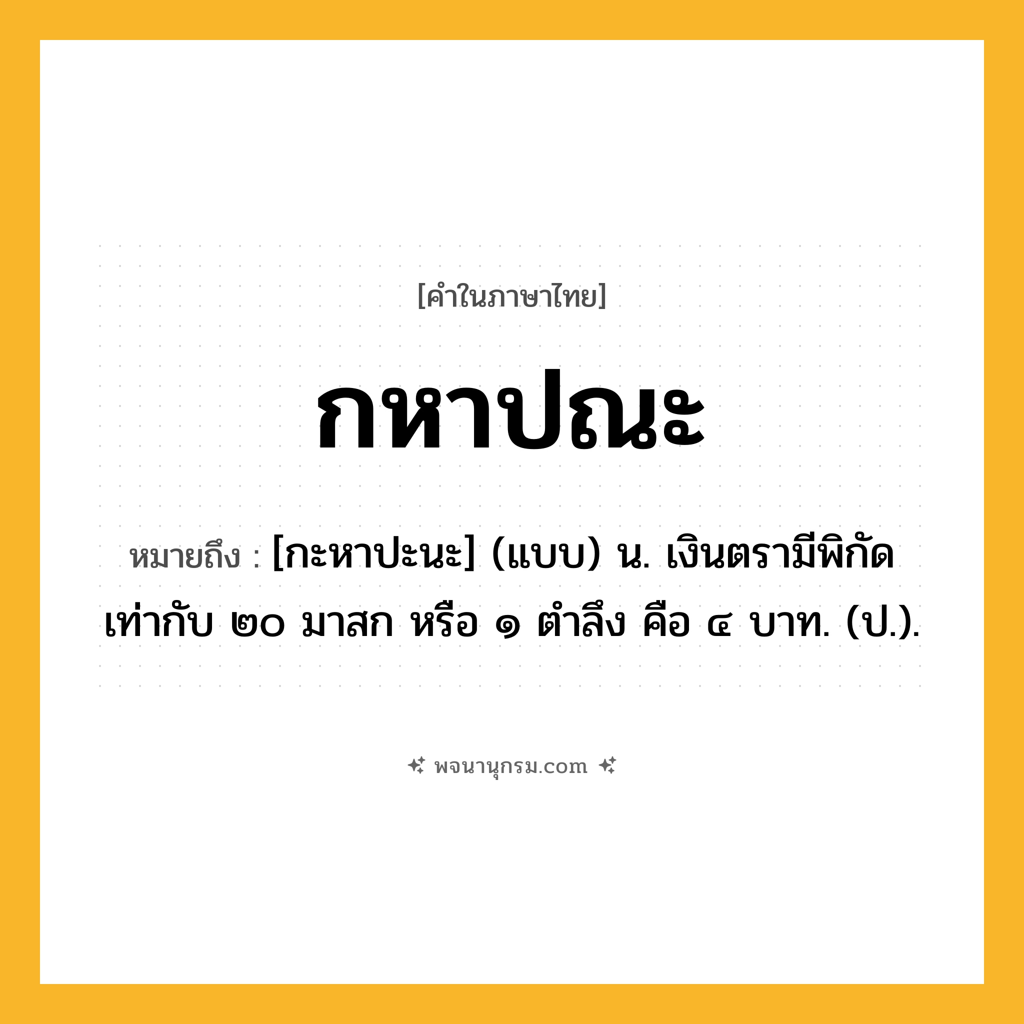 กหาปณะ ความหมาย หมายถึงอะไร?, คำในภาษาไทย กหาปณะ หมายถึง [กะหาปะนะ] (แบบ) น. เงินตรามีพิกัดเท่ากับ ๒๐ มาสก หรือ ๑ ตําลึง คือ ๔ บาท. (ป.).