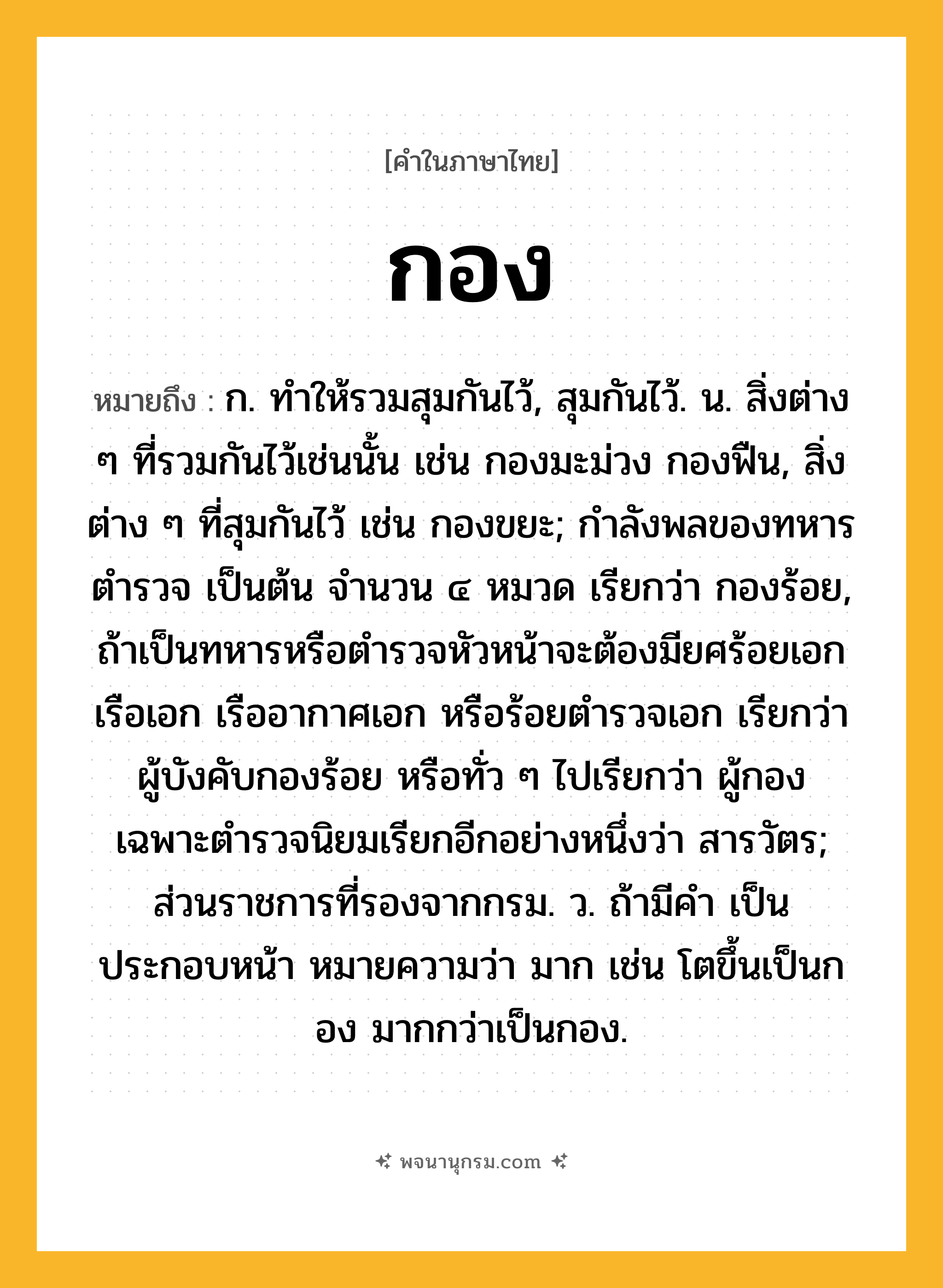 กอง ความหมาย หมายถึงอะไร?, คำในภาษาไทย กอง หมายถึง ก. ทําให้รวมสุมกันไว้, สุมกันไว้. น. สิ่งต่าง ๆ ที่รวมกันไว้เช่นนั้น เช่น กองมะม่วง กองฟืน, สิ่งต่าง ๆ ที่สุมกันไว้ เช่น กองขยะ; กำลังพลของทหาร ตำรวจ เป็นต้น จำนวน ๔ หมวด เรียกว่า กองร้อย, ถ้าเป็นทหารหรือตำรวจหัวหน้าจะต้องมียศร้อยเอก เรือเอก เรืออากาศเอก หรือร้อยตำรวจเอก เรียกว่า ผู้บังคับกองร้อย หรือทั่ว ๆ ไปเรียกว่า ผู้กอง เฉพาะตำรวจนิยมเรียกอีกอย่างหนึ่งว่า สารวัตร; ส่วนราชการที่รองจากกรม. ว. ถ้ามีคํา เป็น ประกอบหน้า หมายความว่า มาก เช่น โตขึ้นเป็นกอง มากกว่าเป็นกอง.