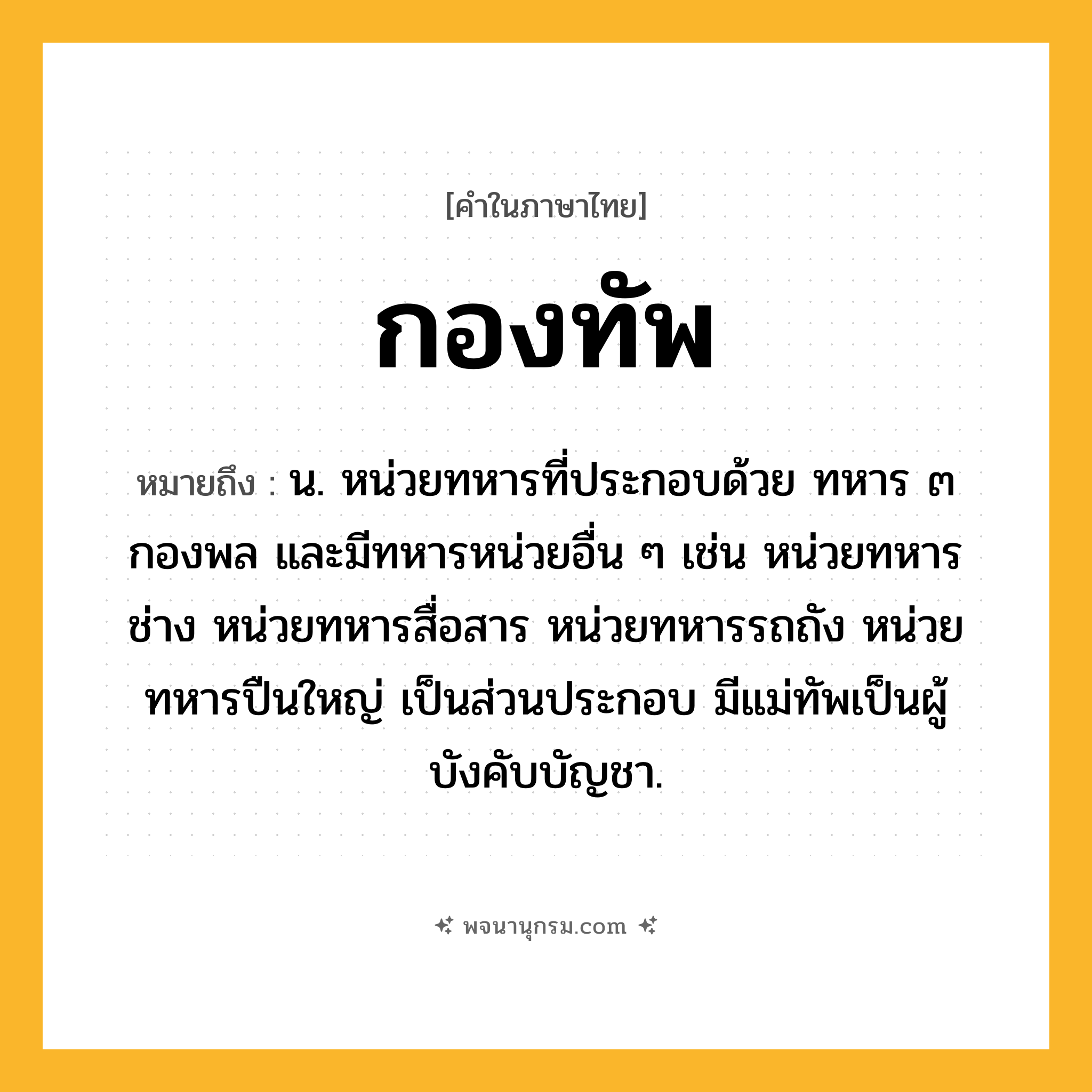 กองทัพ ความหมาย หมายถึงอะไร?, คำในภาษาไทย กองทัพ หมายถึง น. หน่วยทหารที่ประกอบด้วย ทหาร ๓ กองพล และมีทหารหน่วยอื่น ๆ เช่น หน่วยทหารช่าง หน่วยทหารสื่อสาร หน่วยทหารรถถัง หน่วยทหารปืนใหญ่ เป็นส่วนประกอบ มีแม่ทัพเป็นผู้บังคับบัญชา.