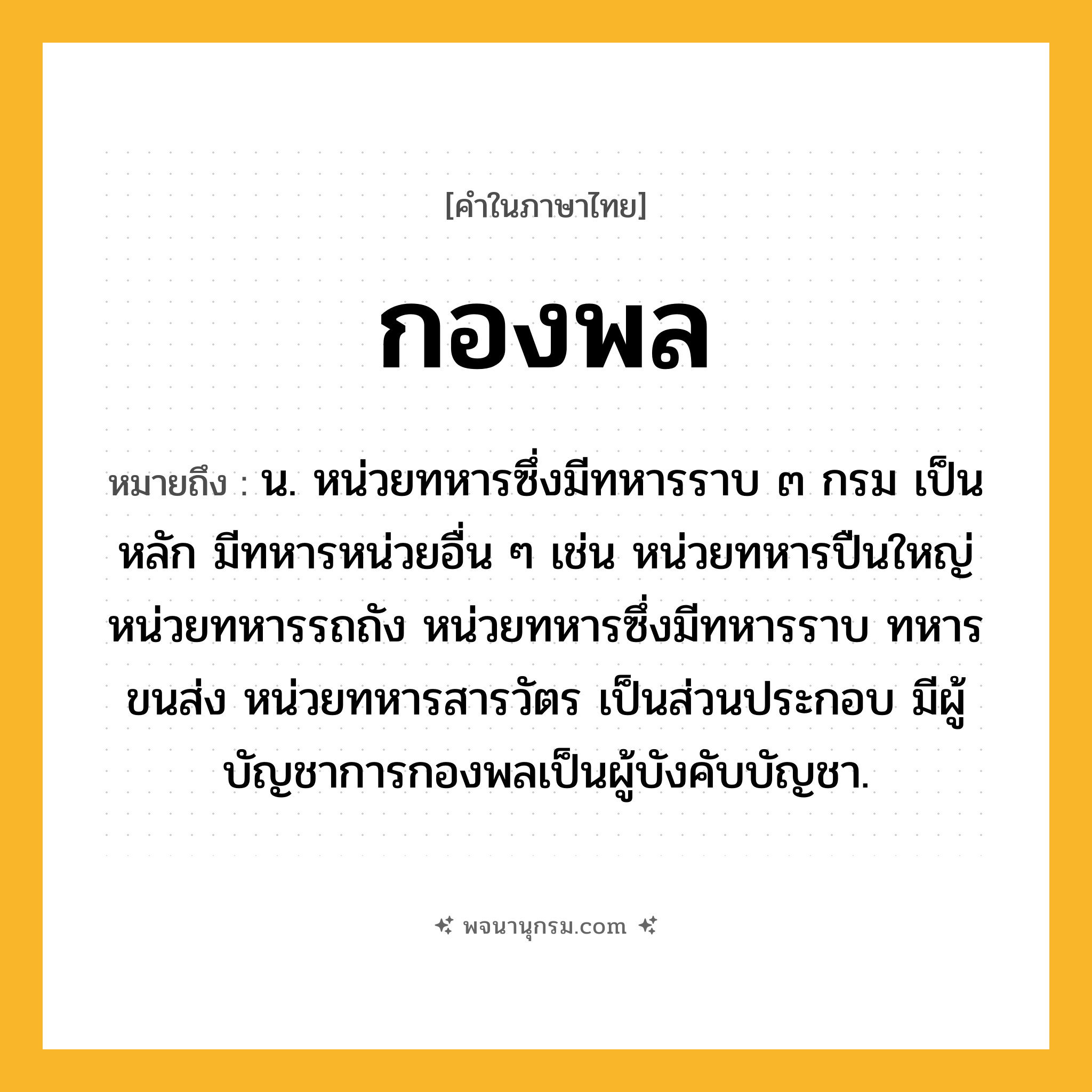 กองพล ความหมาย หมายถึงอะไร?, คำในภาษาไทย กองพล หมายถึง น. หน่วยทหารซึ่งมีทหารราบ ๓ กรม เป็นหลัก มีทหารหน่วยอื่น ๆ เช่น หน่วยทหารปืนใหญ่ หน่วยทหารรถถัง หน่วยทหารซึ่งมีทหารราบ ทหารขนส่ง หน่วยทหารสารวัตร เป็นส่วนประกอบ มีผู้บัญชาการกองพลเป็นผู้บังคับบัญชา.