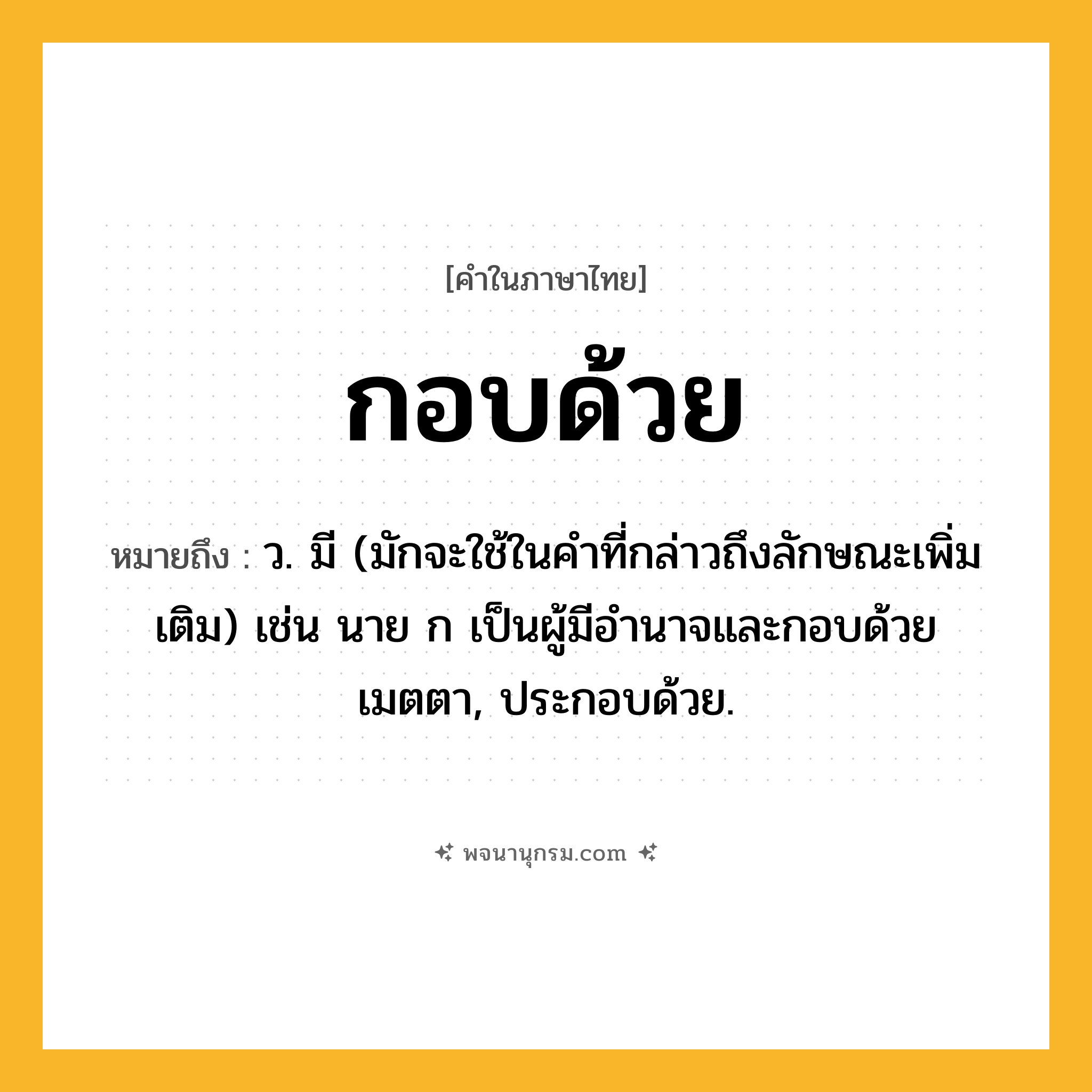 กอบด้วย ความหมาย หมายถึงอะไร?, คำในภาษาไทย กอบด้วย หมายถึง ว. มี (มักจะใช้ในคําที่กล่าวถึงลักษณะเพิ่มเติม) เช่น นาย ก เป็นผู้มีอํานาจและกอบด้วยเมตตา, ประกอบด้วย.